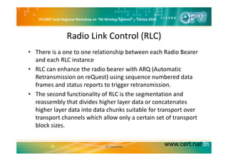 ITU/BDT Arab Regional Workshop on “4G Wireless Systems” – Tunisia 2010
Radio Link Control (RLC)
• There is a one to one relationship between each Radio Bearer 
and each RLC instance
• RLC can enhance the radio bearer with ARQ (Automatic 
Retransmission on reQuest) using sequence numbered data 
frames and status reports to trigger retransmission.
• The second functionality of RLC is the segmentation and 
reassembly that divides higher layer data or concatenates 
higher layer data into data chunks suitable for transport over 
transport channels which allow only a certain set of transporttransport channels which allow only a certain set of transport 
block sizes.
www.cert.nat.tn72 LTE Overview
 