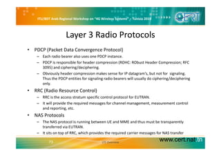 ITU/BDT Arab Regional Workshop on “4G Wireless Systems” – Tunisia 2010
Layer 3 Radio Protocols
• PDCP (Packet Data Convergence Protocol)
– Each radio bearer also uses one PDCP instance.
– PDCP is responsible for header compression (ROHC: RObust Header Compression; RFC 
3095) and ciphering/deciphering. 
– Obviously header compression makes sense for IP datagram's, but not for  signaling. 
Thus the PDCP entities for signaling radio bearers will usually do ciphering/decipheringThus the PDCP entities for signaling radio bearers will usually do ciphering/deciphering 
only.
• RRC (Radio Resource Control)
h f l l f– RRC is the access stratum specific control protocol for EUTRAN.
– It will provide the required messages for channel management, measurement control 
and reporting, etc. 
l• NAS Protocols
– The NAS protocol is running between UE and MME and thus must be transparently 
transferred via EUTRAN.
www.cert.nat.tn73
– It sits on top of RRC, which provides the required carrier messages for NAS transfer
LTE Overview
 
