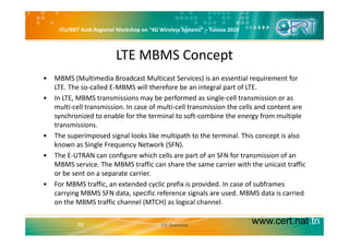 ITU/BDT Arab Regional Workshop on “4G Wireless Systems” – Tunisia 2010
LTE MBMS Concept
• MBMS (Multimedia Broadcast Multicast Services) is an essential requirement for 
LTE. The so‐called E‐MBMS will therefore be an integral part of LTE.
b f d l ll• In LTE, MBMS transmissions may be performed as single‐cell transmission or as 
multi‐cell transmission. In case of multi‐cell transmission the cells and content are 
synchronized to enable for the terminal to soft‐combine the energy from multiple 
t i itransmissions. 
• The superimposed signal looks like multipath to the terminal. This concept is also 
known as Single Frequency Network (SFN). 
• The E‐UTRAN can configure which cells are part of an SFN for transmission of an 
MBMS service. The MBMS traffic can share the same carrier with the unicast traffic 
or be sent on a separate carrier. 
• For MBMS traffic, an extended cyclic prefix is provided. In case of subframes
carrying MBMS SFN data, specific reference signals are used. MBMS data is carried 
on the MBMS traffic channel (MTCH) as logical channel.
www.cert.nat.tn76 LTE Overview
 