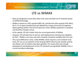 ITU/BDT Arab Regional Workshop on “4G Wireless Systems” – Tunisia 2010
LTE vs WiMAX
− Both are designed to move data rather than voice and both are IP networks based 
on OFDM technology.
b d d d ( ) d l k h h l ff− WiMax is based on a IEEE standard (802.16), and like that other popular IEEE effort, 
Wi‐Fi, it’s an open standard that was debated by a large community of engineers 
before getting ratified. The level of openness means WiMax equipment is standard 
d th f h t band therefore cheaper to buy. 
− As for speeds, LTE will is faster than the current generation of WiMax.
− However, LTE will take time to roll out, with deployments reaching mass adoption 
by 2012 . WiMax is out now, and more networks should be available later this year. 
− The crucial difference is that, unlike WiMAX, which requires a new network to be 
built, LTE runs on an evolution of the existing UMTS infrastructure already used by 
over 80 per cent of mobile subscribers globally. This means that even though 
development and deployment of the LTE standard may lag Mobile WiMAX, it has a 
crucial incumbent advantage.
www.cert.nat.tn77 LTE Overview
 