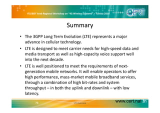 ITU/BDT Arab Regional Workshop on “4G Wireless Systems” – Tunisia 2010
Summary
• The 3GPP Long Term Evolution (LTE) represents a major 
advance in cellular technology. gy
• LTE is designed to meet carrier needs for high‐speed data and 
media transport as well as high‐capacity voice support well 
into the next decade. 
• LTE is well positioned to meet the requirements of next‐
generation mobile networks. It will enable operators to offer 
high performance, mass‐market mobile broadband services, 
through a combination of high bit rates and systemthrough a combination of high bit‐rates and system 
throughput – in both the uplink and downlink – with low 
latency.
www.cert.nat.tn78
y
LTE Overview
 