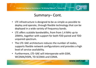 ITU/BDT Arab Regional Workshop on “4G Wireless Systems” – Tunisia 2010
Summary– Cont.
• LTE infrastructure is designed to be as simple as possible to 
deploy and operate, through flexible technology that can be p y p , g gy
deployed in a wide variety of frequency bands. 
• LTE offers scalable bandwidths, from from 1.4 MHz up to 
20MHz, together with support for both FDD paired and TDD 
unpaired spectrum. 
• The LTE–SAE architecture reduces the number of nodes, 
supports flexible network configurations and provides a high 
level of service availabilitylevel of service availability. 
• Furthermore, LTE–SAE will interoperate with GSM, 
WCDMA/HSPA TD‐SCDMA and CDMA
www.cert.nat.tn79
WCDMA/HSPA, TD SCDMA and CDMA.
LTE Overview
 