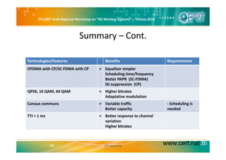 ITU/BDT Arab Regional Workshop on “4G Wireless Systems” – Tunisia 2010
Summary – Cont.
Technologies/Features Benefits RequirementsTechnologies/Features Benefits Requirements
OFDMA with CP/SC‐FDMA with CP + Equalizer simpler
Scheduling time/frequency
Better PAPR (SC‐FDMA)Better PAPR  (SC FDMA)
ISI suppression  (CP)
QPSK, 16 QAM, 64 QAM + Higher bitrates
Adaptative modulationp
Canaux communs + Variable traffic
Better capacity
‐ Scheduling is
needed
TTI = 1 ms + Better response to channelTTI = 1 ms + Better response to channel
variation
Higher bitrates
www.cert.nat.tn80 LTE Overview
 