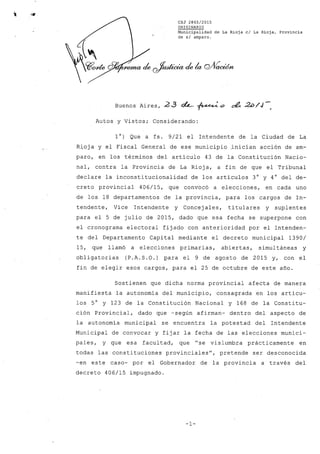 CSJ 2865/2015
ORIGINARIO
Municipalidad de La Rioja el La Rioja, Provincia
de si amparo.
Buenos Aires, 23 4-- ~o ¿¿ 2i:>/J-"
Autos y Vistos; Considerando:
10) Que a fs. 9/21 el Intendente de la Ciudad de La
Rioj a y el Fiscal General de ese municipio .inician acción de am-
paro, en los términos del artículo 43 de la Constitución Nacio-
nal, contra la Provincia de La Rioja, a fin de que el Tribunal
declare la inconstitucionalidad de los artículos 3° y 4° del de-
creto provincial 406/15, que convocó a elecciones, en cada uno
de los 18 departamentos de la provincia, para los cargos de In-
tendente, Vice Intendente y Concej ales, titulares y suplentes
para el 5 de julio de 2015, dado que esa fecha se superpone con
el cronograma electoral fijado con anterioridad por el Intenden-
te del Departamento Capital mediante el decreto municipal 1390/
15, que llamó a elecciones primarias, abiertas, simultáneas y
obligatorias (P.A.S.O.) para el 9 de agosto de 2015 y, con el
fin de elegir esos cargos, para el 25 de octubre de este año.
Sostienen que dicha norma provincial afecta de manera
manifiesta la autonomía del municipio, consagrada en los artícu-
los 5° y 123 de la Constitución Nacional y 168 de la Constitu-
ción Provincial, dado que -según afirman- dentro del aspecto de
la autonomía municipal se encuentra la potestad del Intendente
Municipal de convocar y fijar la fecha de las elecciones munici-
pales, y que esa facultad, que "se vislumbra prácticamente en
todas las constituciones provinciales", pretende ser desconocida
-en este caso- por el Gobernador de la provincia a través del
decreto 406/15 impugnado.
-1-
 