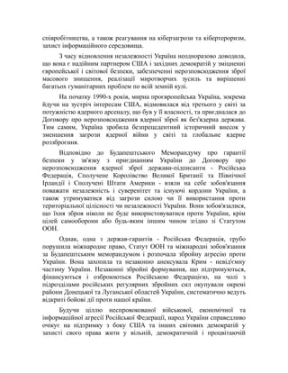співробітництва, а також реагування на кіберзагрози та кібертероризм,
захист інформаційного середовища.
З часу відновлення незалежності Україна неодноразово доводила,
що вона є надійним партнером США і західних демократій у зміцненні
європейської і світової безпеки, забезпеченні нерозповсюдження зброї
масового знищення, реалізації миротворчих зусиль та вирішенні
багатьох гуманітарних проблем по всій земній кулі.
На початку 1990-х років, мирна проєвропейська Україна, зокрема
йдучи на зустріч інтересам США, відмовилася від третього у світі за
потужністю ядерного арсеналу, що був у її власності, та приєдналася до
Договору про нерозповсюдження ядерної зброї як без'ядерна держава.
Тим самим, Україна зробила безпрецедентний історичний внесок у
зменшення загрози ядерної війни у світі та глобальне ядерне
роззброєння.
Відповідно до Будапештського Меморандуму про гарантії
безпеки у зв'язку з приєднанням України до Договору про
нерозповсюдження ядерної зброї держави-підписанти - Російська
Федерація, Сполучене Королівство Великої Британії та Північної
Ірландії і Сполучені Штати Америки - взяли на себе зобов'язання
поважати незалежність і суверенітет та існуючі кордони України, а
також утримуватися від загрози силою чи її використання проти
територіальної цілісності чи незалежності України. Вони зобов'язалися,
що їхня зброя ніколи не буде використовуватися проти України, крім
цілей самооборони або будь-яким іншим чином згідно зі Статутом
ООН.
Однак, одна з держав-гарантів - Російська Федерація, грубо
порушила міжнародне право, Статут ООН та міжнародні зобов'язання
за Будапештським меморандумом і розпочала збройну агресію проти
України. Вона захопила та незаконно анексувала Крим - невід'ємну
частину України. Незаконні збройні формування, що підтримуються,
фінансуються і озброюються Російською Федерацією, на чолі з
підрозділами російських регулярних збройних сил окупували окремі
райони Донецької та Луганської областей України, систематично ведуть
відкриті бойові дії проти нашої країни.
Будучи ціллю неспровокованої військової, економічної та
інформаційної агресії Російської Федерації, народ України справедливо
очікує на підтримку з боку США та інших світових демократій у
захисті свого права жити у вільній, демократичній і процвітаючій
 