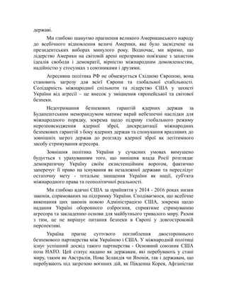 державі.
Ми глибоко шануємо прагнення великого Американського народу
до всебічного відновлення величі Америки, яке було засвідчене на
президентських виборах минулого року. Водночас, ми віримо, що
лідерство Америки на світовій арені нерозривно пов'язане з захистом
ідеалів свободи і демократії, вірністю міжнародним домовленостям,
надійністю у стосунках з союзниками і друзями.
Агресивна політика РФ не обмежується Східною Європою, вона
становить загрозу для всієї Європи та глобальної стабільності.
Солідарність міжнародної спільноти та лідерство США у захисті
України від агресії – це внесок у зміцнення європейської та світової
безпеки.
Недотримання безпекових гарантій ядерних держав за
Будапештським меморандумом матиме вкрай небезпечні наслідки для
міжнародного порядку, зокрема щодо підриву глобального режиму
нерозповсюдження ядерної зброї, дискредитації міжнародних
безпекових гарантій з боку ядерних держав та спонукання вразливих до
зовнішніх загроз держав до розгляду ядерної зброї як легітимного
засобу стримування агресора.
Зовнішня політика України у сучасних умовах вимушено
будується з урахуванням того, що нинішня влада Росії розглядає
демократичну Україну своїм екзистенційним ворогом, фактично
заперечує її право на існування як незалежної держави та переслідує
остаточну мету - тотальне знищення України як нації, суб'єкта
міжнародного права та геополітичної реальності.
Ми глибоко вдячні США за прийняття у 2014 - 2016 роках низки
законів, спрямованих на підтримку України. Сподіваємося, що всебічне
виконання цих законів новою Адміністрацією США, зокрема щодо
надання Україні оборонного озброєння, сприятиме стримуванню
агресора та закладенню основи для майбутнього тривалого миру. Разом
з тим, це не вирішує питання безпеки в Європі у довгостроковій
перспективі.
Україна прагне суттєвого поглиблення двостороннього
безпекового партнерства між Україною і США. У міжнародній політиці
існує успішний досвід такого партнерства - Основний союзник США
поза НАТО. Цей статус надано як державам, які перебувають у стані
миру, таким як Австралія, Нова Зеландія чи Японія, так і державам, що
перебувають під загрозою воєнних дій, як Південна Корея, Афганістан
 