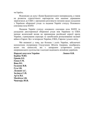 чи Ізраїль.
Відповідно до духу і букви Будапештського меморандуму, а також
на розвиток стратегічного партнерства між нашими державами
звертаємося до США з проханням розглянути питання щодо укладення
з Україною оборонної угоди та надання Україні статусу Основного
союзника поза НАТО.
Надання Україні статусу основного союзника поза НАТО та
укладення двосторонньої оборонної угоди між Україною та США
матиме величезний вплив на припинення російської агресії проти
України, стримування агресора та запобігання розпалюванню великої
війни в Європі. Це є в інтересах України, США, Європи і усього світу.
Ми впевнені у тому, що безпека і успіх України, забезпечені
непохитною підтримкою Сполучених Штатів Америки, відобразить
велич тих цінностей, які є запорукою історичного успіху
американського суспільства і сьогодні надихають мільйони українців.
Народні депутати України Ляшко О.В.
Бурбак М.Ю.
Гринів І.О.
Гопко Г.М.
Вовк В.І.
Галасюк В.В.
Гузь І.В.
Лозовой А.С.
Заліщук С.П.
Ар’єв В.І.
Мосійчук І.В.
Чижмарь Ю.В.
 