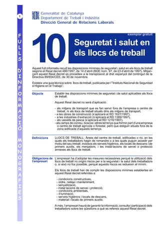F
U
L
L
S
D’
I
N
F
O
R
M
A
C
I
Ó
M
O
N
O
G
R
A
F
I
E
S
1
10 Seguretat i salut en
els llocs de treball
Aquest full informatiu recull les disposicions mínimes de seguretat i salut en els llocs de treball
segons el Reial decret 486/1997, de 14 d’abril (BOE núm. 97, de 23 d’abril de 1997). Mitjan-
çant aquest Reial decret es procedeix a la transposició al dret espanyol del contingut de la
Directiva 89/654/CEE, de 30 de novembre.
Existeix una guia tècnica sobre llocs de treball, publicada per l’”Instituto Nacional de Seguridad
e Higiene en el Trabajo”.
Establir les disposicions mínimes de seguretat i de salut aplicables als llocs
de treball.
Aquest Reial decret no serà d’aplicació:
- als mitjans de transport que es fan servir fora de l’empresa o centre de
treball, ni als llocs de treball situats dins els mitjans de transport,
- a les obres de construcció (s’aplicarà el RD 1627/1997),
- a les indústries d’extracció (s’aplicarà el RD 1389/1997),
- als vaixells de pesca (s’aplicarà el RD 1216/1997),
-als camps de conreu, boscos i altres terrenys que formin part d’una empresa
o centre de treball agrícola o forestal, però que estiguin situats fora de la
zona edificada d’aquests terrenys.
LLOCS DE TREBALL: Àrees del centre de treball, edificades o no, en les
quals els treballadors hagin de romandre o a les quals puguin accedir per
motiu del seu treball, inclosos els serveis higiènics, els locals de descans i de
primers auxilis, els menjadors, i les instal·lacions de servei o protecció
annexes als llocs de treball.
L’empresari ha d’adoptar les mesures necessàries perquè la utilització dels
llocs de treball no origini riscos per a la seguretat i la salut dels treballadors
o, si això no fos possible, perquè aquests riscos es redueixin al mínim.
Els llocs de treball han de complir les disposicions mínimes establertes en
aquest Reial decret referides a:
- condicions constructives,
- ordre, neteja i manteniment,
- senyalització,
- instal·lacions de servei i protecció,
- condicions ambientals,
- il·luminació,
- serveis higiènics i locals de descans,
- material i locals de primers auxilis.
A més, l’empresari haurà de garantir la informació, consulta i participació dels
treballadors sobre les qüestions a què es refereix aquest Reial decret.
Objecte
Definicions
Obligacions de
l’empresari
exemplar gratuït
Generalitat de Catalunya
Departament de Treball i Indústria
Direcció General de Relacions Laborals
 