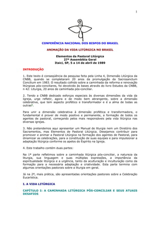 1




             CONFERÊNCIA NACIONAL DOS BISPOS DO BRASIL

                 ANIMAÇÃO DA VIDA LITÚRGICA NO BRASIL

                        Elementos da Pastoral Litúrgica
                              27ª Assembléia Geral
                       Itaici, SP, 5 a 14 de abril de 1989

INTRODUÇÃO

1. Este texto é conseqüência da pesquisa feita pela Linha 4, Dimensão Litúrgica da
CNBB, quando se completaram 20 anos da promulgação da Sacrosanctum
Concilium em 1983. O resultado colhido sobre a caminhada da reforma e renovação
litúrgicas pós-conciliares, foi devolvido às bases através do livro Estudos da CNBB,
n 42: Liturgia, 20 anos de caminhada pós-conciliar.

2. Tendo a CNBB dedicado esforços especiais às diversas dimensões da vida da
Igreja, urge refletir, agora e de modo bem abrangente, sobre a dimensão
celebrativa, que tem aspecto profético e transformador e é a alma de todas as
outras1.

Para unir a dimensão celebrativa à dimensão profética e transformadora, o
fundamental é prover de modo positivo e permanente, a formação de todos os
agentes de pastoral, começando pelos mais responsáveis pela vida litúrgica nas
diversas igrejas.

3. Não pretendemos aqui apresentar um Manual de liturgia nem um Diretório dos
Sacramentos, mas Elementos de Pastoral Litúrgica. Desejamos contribuir para
promover e animar a Pastoral Litúrgica na formação dos agentes de Pastoral, para
dinamizar as celebrações, para a constituição de suas equipes e para impulsionar a
adaptação litúrgica conforme os apelos do Espírito na Igreja.

4. Este trabalho contém duas partes:

Na 1ª parte refletimos sobre a caminhada litúrgica pós-conciliar, a natureza da
liturgia, sua linguagem e suas múltiplas expressões, a importância da
espiritualidade litúrgica e a urgência, tanto da aculturação e inculturação como da
formação para a necessária adaptação e criatividade. Esta parte termina com
algumas orientações pastorais sobre a liturgia em geral.

Já na 2ª, mais prática, são apresentadas orientações pastorais sobre a Celebração
Eucarística.

I. A VIDA LITÚRGICA

CAPÍTULO I: A CAMINHADA LITÚRGICA PÓS-CONCILIAR E SEUS ATUAIS
DESAFIOS
 