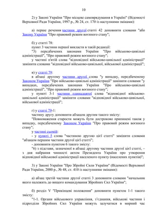 10
2) у Законі України "Про місцеве самоврядування в Україні" (Відомості
Верховної Ради України, 1997 р., № 24, ст. 170 із наступними змінами):
а) перше речення частини другої статті 42 доповнити словами "або
Закону України "Про правовий режим воєнного стану";
б) у статті 78:
пункт 3 частини першої викласти в такій редакції:
"3) передбачених законами України "Про військово-цивільні
адміністрації", "Про правовий режим воєнного стану";
у частині п'ятій слова "відповідної військово-цивільної адміністрації"
замінити словами "відповідної військово-цивільної, військової адміністрації";
в) у статті 79:
в абзаці другому частини другої слова "у випадку, передбаченому
Законом України "Про військово-цивільні адміністрації" замінити словами "у
випадках, передбачених законами України "Про військово-цивільні
адміністрації", "Про правовий режим воєнного стану";
у пункті 3-1 частини одинадцятої слова "відповідної військово-
цивільної адміністрації" замінити словами "відповідної військово-цивільної,
військової адміністрації";
г) у статті 79-1:
частину другу доповнити абзацом другим такого змісту:
"Повноваження старости можуть бути достроково припинені також у
випадку, передбаченому Законом України "Про правовий режим воєнного
стану";
у частині сьомій:
- у пункті 5 слова "частиною другою цієї статті" замінити словами
"абзацом першим частини другої цієї статті";
- доповнити пунктом 6 такого змісту:
"6) з підстави, зазначеної в абзаці другому частини другої цієї статті, –
з дня набрання чинності актом Президента України про утворення
відповідної військової адміністрації населеного пункту (населених пунктів)";
3) у Законі України "Про Збройні Сили України" (Відомості Верховної
Ради України, 2000 р., № 48, ст. 410 із наступними змінами):
а) абзац третій частини другої статті 3 доповнити словами "начальник
якого належить до вищого командування Збройних Сил України";
б) розділ V "Прикінцеві положення" доповнити пунктом 1-1 такого
змісту:
"1-1. Органи військового управління, з’єднання, військові частини і
підрозділи Збройних Сил України можуть залучатися в мирний час
 