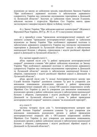 11
відповідно до закону до здійснення заходів, передбачених Законом України
"Про особливості державної політики із забезпечення державного
суверенітету України над тимчасово окупованими територіями в Донецькій
та Луганській областях". Залучені до здійснення таких заходів з'єднання,
військові частини і підрозділи Збройних Сил України мають право
застосовувати і використовувати зброю та бойову техніку";
4) у Законі України "Про військово-цивільні адміністрації" (Відомості
Верховної Ради України, 2015 р., № 13, ст. 87 із наступними змінами):
а) у преамбулі слова "проведення антитерористичної операції, що"
замінити словами "проведення антитерористичної операції та здійснення
відповідно до Закону України "Про особливості державної політики із
забезпечення державного суверенітету України над тимчасово окупованими
територіями в Донецькій та Луганській областях" заходів із забезпечення
національної безпеки і оборони, стримування і відсічі російської збройної
агресії в Донецькій та Луганській областях і";
б) у частині першій статті 1:
абзац перший після слів "у районі проведення антитерористичної
операції" доповнити словами "або районі здійснення відповідно до Закону
України "Про особливості державної політики із забезпечення державного
суверенітету України над тимчасово окупованими територіями в Донецькій
та Луганській областях" заходів із забезпечення національної безпеки і
оборони, стримування і відсічі російської збройної агресії в Донецькій та
Луганській областях";
абзац другий після слів "у складі Антитерористичного центру при
Службі безпеки України" доповнити словами "(у разі їх утворення для
виконання повноважень відповідних органів у районі проведення
антитерористичної операції) або у складі Об’єднаного оперативного штабу
Збройних Сил України (у разі їх утворення для виконання повноважень
відповідних органів у районі здійснення заходів із забезпечення національної
безпеки і оборони, стримування і відсічі російської збройної агресії в
Донецькій та Луганській областях)", а слова "в районі проведення
антитерористичної операції" замінити словами "на відповідній території";
в) у статті 3:
частину четверту після слів "з Антитерористичним центром при
Службі безпеки України" доповнити словами "(у разі утворення для
виконання повноважень відповідних органів у районі проведення
антитерористичної операції) або з Об’єднаним оперативним штабом
Збройних Сил України (у разі утворення для виконання повноважень
відповідних органів у районі здійснення заходів із забезпечення національної
безпеки і оборони, стримування і відсічі російської збройної агресії в
Донецькій та Луганській областях)";
 