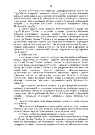 12
частину шосту після слів "керівника Антитерористичного центру при
Службі безпеки України" доповнити словами "а у разі утворення військово-
цивільних адміністрацій для виконання повноважень відповідних органів у
районі здійснення заходів із забезпечення національної безпеки і оборони,
стримування і відсічі російської збройної агресії в Донецькій та Луганській
областях – за поданням начальника Об’єднаного оперативного штабу
Збройних Сил України";
у частині восьмій слова "керівник Антитерористичного центру при
Службі безпеки України за поданням керівника відповідної військово-
цивільної адміністрації" замінити словами "за поданням керівника
відповідної військово-цивільної адміністрації керівник Антитерористичного
центру при Службі безпеки України, а у разі утворення військово-цивільних
адміністрацій населених пунктів для виконання повноважень відповідних
органів у районі здійснення заходів із забезпечення національної безпеки і
оборони, стримування і відсічі російської збройної агресії в Донецькій та
Луганській областях – начальник Об’єднаного оперативного штабу Збройних
Сил України";
у частині дев’ятій:
- у першому реченні слова "а у разі якщо відповідні обласні військово-
цивільні адміністрації не утворені – керівник Антитерористичного центру
при Службі безпеки України" замінити словами "а якщо відповідні обласні
військово-цивільні адміністрації не утворені – керівник Антитерористичного
центру при Службі безпеки України, а у разі утворення військово-цивільних
адміністрацій населених пунктів, районних військово-цивільних
адміністрацій для виконання повноважень відповідних органів у районі
здійснення заходів із забезпечення національної безпеки і оборони,
стримування і відсічі російської збройної агресії в Донецькій та Луганській
областях – начальник Об’єднаного оперативного штабу Збройних Сил
України";
- друге речення доповнити словами "а у разі утворення військово-
цивільних адміністрацій для виконання повноважень відповідних органів у
районі здійснення заходів із забезпечення національної безпеки і оборони,
стримування і відсічі російської збройної агресії в Донецькій та Луганській
областях – начальник Об’єднаного оперативного штабу Збройних Сил
України";
частину одинадцяту після абзацу третього доповнити новим абзацом
такого змісту:
"Повноваження військово-цивільних адміністрацій населених пунктів,
районних, обласних військово-цивільних адміністрацій також припиняються
згідно із Законом України "Про правовий режим воєнного стану".
У зв'язку з цим абзац четвертий вважати абзацом п'ятим;
у частині тринадцятій слова "керівником Антитерористичного центру
при Службі безпеки України за поданням керівника відповідної військово-
цивільної адміністрації без конкурсного відбору" замінити словами "без
конкурсного відбору за поданням керівника відповідної військово-цивільної
 