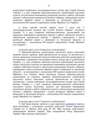 13
адміністрації керівником Антитерористичного центру при Службі безпеки
України, а у разі утворення військово-цивільних адміністрацій населених
пунктів для виконання повноважень відповідних органів у районі здійснення
заходів із забезпечення національної безпеки і оборони, стримування і відсічі
російської збройної агресії в Донецькій та Луганській областях –
начальником Об’єднаного оперативного штабу Збройних Сил України";
г) абзац перший частини першої статті 5 після слів "з
Антитерористичним центром при Службі безпеки України" доповнити
словами "а у разі утворення військово-цивільних адміністрацій для
виконання повноважень відповідних органів у районі здійснення заходів із
забезпечення національної безпеки і оборони, стримування і відсічі
російської збройної агресії в Донецькій та Луганській областях за
погодженням з начальником Об’єднаного оперативного штабу Збройних
Сил України";
д) частину другу статті 6 викласти в такій редакції:
"2. Військово-цивільну адміністрацію населеного пункту (населених
пунктів) очолює керівник, який призначається на посаду та звільняється з
посади керівником відповідної обласної військово-цивільної адміністрації за
погодженням з керівником Антитерористичного центру при Службі безпеки
України, а у разі утворення військово-цивільної адміністрації населеного
пункту (населених пунктів) для виконання повноважень відповідних органів
у районі здійснення заходів із забезпечення національної безпеки і оборони,
стримування і відсічі російської збройної агресії в Донецькій та Луганській
областях – за погодженням з начальником Об’єднаного оперативного штабу
Збройних Сил України. Якщо відповідна обласна військово-цивільна
адміністрація не утворена, керівник військово-цивільної адміністрації
населеного пункту (населених пунктів) призначається на посаду та
звільняється з посади керівником Антитерористичного центру при Службі
безпеки України, а у разі утворення військово-цивільної адміністрації
населеного пункту (населених пунктів) для виконання повноважень
відповідних органів у районі здійснення заходів із забезпечення національної
безпеки і оборони, стримування і відсічі російської збройної агресії в
Донецькій та Луганській областях – начальником Об’єднаного оперативного
штабу Збройних Сил України";
е) частину другу статті 7 викласти в такій редакції:
"2. Цей Закон втрачає чинність у день закінчення особливого періоду,
який розпочався з оголошення часткової мобілізації Указом Президента
України від 17 березня 2014 року № 303 "Про часткову мобілізацію",
затвердженим Законом України "Про затвердження Указу Президента
України "Про часткову мобілізацію";
 