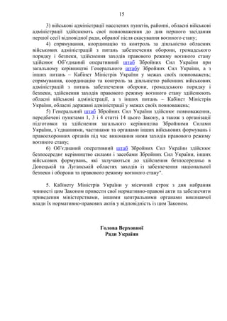 15
3) військові адміністрації населених пунктів, районні, обласні військові
адміністрації здійснюють свої повноваження до дня першого засідання
першої сесії відповідної ради, обраної після скасування воєнного стану;
4) спрямування, координацію та контроль за діяльністю обласних
військових адміністрацій з питань забезпечення оборони, громадського
порядку і безпеки, здійснення заходів правового режиму воєнного стану
здійснює Об’єднаний оперативний штаб Збройних Сил України при
загальному керівництві Генерального штабу Збройних Сил України, а з
інших питань – Кабінет Міністрів України у межах своїх повноважень;
спрямування, координацію та контроль за діяльністю районних військових
адміністрацій з питань забезпечення оборони, громадського порядку і
безпеки, здійснення заходів правового режиму воєнного стану здійснюють
обласні військові адміністрації, а з інших питань – Кабінет Міністрів
України, обласні державні адміністрації у межах своїх повноважень;
5) Генеральний штаб Збройних Сил України здійснює повноваження,
передбачені пунктами 1, 3 і 4 статті 14 цього Закону, а також з організації
підготовки та здійснення загального керівництва Збройними Силами
України, з’єднаннями, частинами та органами інших військових формувань і
правоохоронних органів під час виконання ними заходів правового режиму
воєнного стану;
6) Об’єднаний оперативний штаб Збройних Сил України здійснює
безпосереднє керівництво силами і засобами Збройних Сил України, інших
військових формувань, які залучаються до здійснення безпосередньо в
Донецькій та Луганській областях заходів із забезпечення національної
безпеки і оборони та правового режиму воєнного стану".
5. Кабінету Міністрів України у місячний строк з дня набрання
чинності цим Законом привести свої нормативно-правові акти та забезпечити
приведення міністерствами, іншими центральними органами виконавчої
влади їх нормативно-правових актів у відповідність із цим Законом.
Голова Верховної
Ради України
 