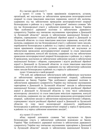 8
б) у частині другій статті 7:
у пункті 11 слова "а також працівників підприємств, установ,
організацій, які залучалися до забезпечення проведення антитерористичної
операції та стали інвалідами внаслідок поранення, контузії або каліцтва,
одержаних під час забезпечення проведення антитерористичної операції
безпосередньо в районах та у період її проведення" замінити словами "або
під час безпосередньої участі у здійсненні відповідно до Закону України
"Про особливості державної політики із забезпечення державного
суверенітету України над тимчасово окупованими територіями в Донецькій
та Луганській областях" заходів із забезпечення національної безпеки і
оборони, стримування і відсічі російської збройної агресії в Донецькій та
Луганській областях та стали інвалідами внаслідок поранення, контузії або
каліцтва, одержаних під час безпосередньої участі у здійсненні таких заходів,
перебуваючи безпосередньо в районах та у період здійснення цих заходів, а
також працівників підприємств, установ, організацій, які залучалися до
забезпечення проведення антитерористичної операції та стали інвалідами
внаслідок поранення, контузії або каліцтва, одержаних під час забезпечення
проведення антитерористичної операції безпосередньо в районах та у період
її проведення, залучалися до забезпечення здійснення заходів із забезпечення
національної безпеки і оборони, стримування і відсічі російської збройної
агресії в Донецькій та Луганській областях та стали інвалідами внаслідок
поранення, контузії або каліцтва, одержаних під час забезпечення здійснення
таких заходів безпосередньо в районах та у період їх здійснення";
пункт 14 викласти в такій редакції:
"14) осіб, які добровільно забезпечували (або добровільно залучалися
до забезпечення) проведення антитерористичної операції, здійснення
відповідно до Закону України "Про особливості державної політики із
забезпечення державного суверенітету України над тимчасово окупованими
територіями в Донецькій та Луганській областях" заходів із забезпечення
національної безпеки і оборони, стримування і відсічі російської збройної
агресії в Донецькій та Луганській областях (у тому числі здійснювали
волонтерську діяльність) та стали інвалідами внаслідок поранення, контузії
або каліцтва, одержаних під час забезпечення проведення антитерористичної
операції, здійснення заходів із забезпечення національної безпеки і оборони,
стримування і відсічі російської збройної агресії в Донецькій та Луганській
областях (у тому числі волонтерської діяльності), перебуваючи
безпосередньо в районах антитерористичної операції у період її проведення,
в районах та у період здійснення зазначених заходів";
в) у пункті 13 статті 9:
абзац перший доповнити словами "які залучалися та брали
безпосередню участь у забезпеченні здійснення відповідно до Закону
України "Про особливості державної політики із забезпечення державного
суверенітету України над тимчасово окупованими територіями в Донецькій
та Луганській областях" заходів із забезпечення національної безпеки і
 