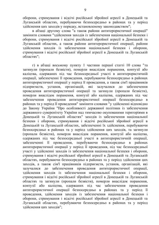9
оборони, стримування і відсічі російської збройної агресії в Донецькій та
Луганській областях, перебуваючи безпосередньо в районах та у період
здійснення цих заходів у порядку, встановленому законодавством";
в абзаці другому слова "а також райони антитерористичної операції"
замінити словами "здійснення заходів із забезпечення національної безпеки і
оборони, стримування і відсічі російської збройної агресії в Донецькій та
Луганській областях, а також райони антитерористичної операції, райони
здійснення заходів із забезпечення національної безпеки і оборони,
стримування і відсічі російської збройної агресії в Донецькій та Луганській
областях";
г) в абзаці восьмому пункту 1 частини першої статті 10 слова "та
загинули (пропали безвісти), померли внаслідок поранення, контузії або
каліцтва, одержаних під час безпосередньої участі в антитерористичній
операції, забезпеченні її проведення, перебуваючи безпосередньо в районах
антитерористичної операції у період її проведення, а також сім'ї працівників
підприємств, установ, організацій, які залучалися до забезпечення
проведення антитерористичної операції та загинули (пропали безвісти),
померли внаслідок поранення, контузії або каліцтва, одержаних під час
забезпечення проведення антитерористичної операції безпосередньо в
районах та у період її проведення" замінити словами "у здійсненні відповідно
до Закону України "Про особливості державної політики із забезпечення
державного суверенітету України над тимчасово окупованими територіями в
Донецькій та Луганській областях" заходів із забезпечення національної
безпеки і оборони, стримування і відсічі російської збройної агресії в
Донецькій та Луганській областях, забезпеченні їх здійснення, перебуваючи
безпосередньо в районах та у період здійснення цих заходів, та загинули
(пропали безвісти), померли внаслідок поранення, контузії або каліцтва,
одержаних під час безпосередньої участі в антитерористичній операції,
забезпеченні її проведення, перебуваючи безпосередньо в районах
антитерористичної операції у період її проведення, під час безпосередньої
участі у здійсненні заходів із забезпечення національної безпеки і оборони,
стримування і відсічі російської збройної агресії в Донецькій та Луганській
областях, перебуваючи безпосередньо в районах та у період здійснення цих
заходів, а також сім'ї працівників підприємств, установ, організацій, які
залучалися до забезпечення проведення антитерористичної операції,
здійснення заходів із забезпечення національної безпеки і оборони,
стримування і відсічі російської збройної агресії в Донецькій та Луганській
областях та загинули (пропали безвісти), померли внаслідок поранення,
контузії або каліцтва, одержаних під час забезпечення проведення
антитерористичної операції безпосередньо в районах та у період її
проведення, здійснення заходів із забезпечення національної безпеки і
оборони, стримування і відсічі російської збройної агресії в Донецькій та
Луганській областях, перебуваючи безпосередньо в районах та у період
здійснення цих заходів";
 