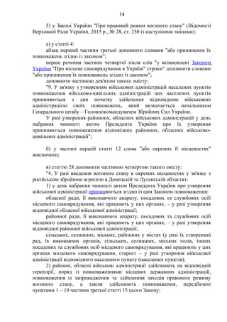 14
5) у Законі України "Про правовий режим воєнного стану" (Відомості
Верховної Ради України, 2015 р., № 28, ст. 250 із наступними змінами):
а) у статті 4:
абзац перший частини третьої доповнити словами "або припинення їх
повноважень згідно із законом";
перше речення частини четвертої після слів "у встановлені Законом
України "Про місцеве самоврядування в Україні" строки" доповнити словами
"або припинення їх повноважень згідно із законом";
доповнити частиною дев'ятою такого змісту:
"9. У зв'язку з утворенням військових адміністрацій населених пунктів
повноваження військово-цивільних адміністрацій цих населених пунктів
припиняються з дня початку здійснення відповідною військовою
адміністрацією своїх повноважень, який визначається начальником
Генерального штабу – Головнокомандувачем Збройних Сил України.
У разі утворення районних, обласних військових адміністрацій у день
набрання чинності актом Президента України про їх утворення
припиняються повноваження відповідних районних, обласних військово-
цивільних адміністрацій";
б) у частині першій статті 12 слова "або окремих її місцевостях"
виключити;
в) статтю 28 доповнити частиною четвертою такого змісту:
"4. У разі введення воєнного стану в окремих місцевостях у зв'язку з
російською збройною агресією в Донецькій та Луганській областях:
1) у день набрання чинності актом Президента України про утворення
військової адміністрації припиняються згідно із цим Законом повноваження:
обласної ради, її виконавчого апарату, посадових та службових осіб
місцевого самоврядування, які працюють у цих органах, – у разі утворення
відповідної обласної військової адміністрації;
районної ради, її виконавчого апарату, посадових та службових осіб
місцевого самоврядування, які працюють у цих органах, – у разі утворення
відповідної районної військової адміністрації;
сільських, селищних, міських, районних у містах (у разі їх створення)
рад, їх виконавчих органів, сільських, селищних, міських голів, інших
посадових та службових осіб місцевого самоврядування, які працюють у цих
органах місцевого самоврядування, старост – у разі утворення військової
адміністрації відповідного населеного пункту (населених пунктів);
2) районні, обласні військові адміністрації здійснюють на відповідній
території, поряд із повноваженнями місцевих державних адміністрацій,
повноваження із запровадження та здійснення заходів правового режиму
воєнного стану, а також здійснюють повноваження, передбачені
пунктами 1 – 10 частини третьої статті 15 цього Закону;
 