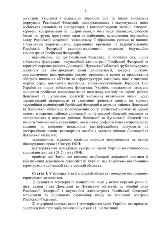 2
регулярні з’єднання і підрозділи збройних сил та інших військових
формувань Російської Федерації, підпорядкованих і скеровуваних ними
російських радників та інструкторів і використовуючи заслані, створені,
керовані, контрольовані та підтримувані, у тому числі фінансово, озброєні
банди та групи, іррегулярні сили та найманців, встановивши окупаційну
владу Російської Федерації, здійснювану її збройними силами та іншими
військовими формуваннями, державними органами та підконтрольними
Російській Федерації самопроголошеними органами (окупаційна
адміністрація Російської Федерації);
відзначаючи, що дії Російської Федерації, її збройних сил, інших
військових формувань і окупаційної адміністрації Російської Федерації на
території окремих районів Донецької і Луганської областей грубо порушують
досягнуті на міжнародному рівні домовленості, зокрема шляхом:
систематичного недотримання режиму припинення вогню та продовження
обстрілів цивільних об’єктів та інфраструктури, наслідком чого є численні
жертви серед цивільного населення, військовослужбовців Збройних Сил
України та інших військових формувань України; послідовних намагань
поширити російське законодавство та податкову систему на окремі райони
Донецької та Луганської областей; висування незаконних вимог щодо
перереєстрації підприємств та стягнення грошових коштів на користь
окупаційної адміністрації Російської Федерації в окремих районах Донецької
та Луганської областей; запровадження обігу російського рубля як єдиної
валюти в окремих районах Донецької та Луганської областей; введення на
підприємствах в окремих районах Донецької та Луганської областей так
званого "зовнішнього управління", що означає де-факто їхню експропріацію;
видання та визнання незаконних ідентифікаційних документів та
реєстраційних знаків транспортних засобів в окремих районах Донецької та
Луганської областей;
залишаючись відданою політиці мирного врегулювання на основі
міжнародного права і Статуту ООН;
підтверджуючи невіддільне суверенне право України на самооборону
відповідно до статті 51 Статуту ООН,
приймає цей Закон, що визначає особливості державної політики із
забезпечення державного суверенітету України над тимчасово окупованими
територіями в Донецькій та Луганській областях.
Стаття 1. У Донецькій та Луганській областях тимчасово окупованими
територіями визнаються:
1) сухопутна територія та її внутрішні води у межах окремих районів,
міст, селищ і сіл Донецької та Луганської областей, де збройні сили
Російської Федерації і окупаційна адміністрація Російської Федерації
встановили та здійснюють окупаційну владу та загальний контроль
Російської Федерації;
2) внутрішні морські води і територіальне море України, що прилягає
до сухопутної території, зазначеної у пункті 1 цієї частини;
 
