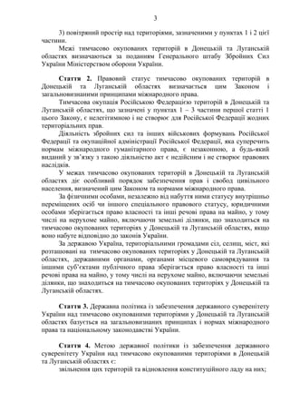 3
3) повітряний простір над територіями, зазначеними у пунктах 1 і 2 цієї
частини.
Межі тимчасово окупованих територій в Донецькій та Луганській
областях визначаються за поданням Генерального штабу Збройних Сил
України Міністерством оборони України.
Стаття 2. Правовий статус тимчасово окупованих територій в
Донецькій та Луганській областях визначається цим Законом і
загальновизнаними принципами міжнародного права.
Тимчасова окупація Російською Федерацією територій в Донецькій та
Луганській областях, що зазначені у пунктах 1 – 3 частини першої статті 1
цього Закону, є нелегітимною і не створює для Російської Федерації жодних
територіальних прав.
Діяльність збройних сил та інших військових формувань Російської
Федерації та окупаційної адміністрації Російської Федерації, яка суперечить
нормам міжнародного гуманітарного права, є незаконною, а будь-який
виданий у зв’язку з такою діяльністю акт є недійсним і не створює правових
наслідків.
У межах тимчасово окупованих територій в Донецькій та Луганській
областях діє особливий порядок забезпечення прав і свобод цивільного
населення, визначений цим Законом та нормами міжнародного права.
За фізичними особами, незалежно від набуття ними статусу внутрішньо
переміщених осіб чи іншого спеціального правового статусу, юридичними
особами зберігається право власності та інші речові права на майно, у тому
числі на нерухоме майно, включаючи земельні ділянки, що знаходиться на
тимчасово окупованих територіях у Донецькій та Луганській областях, якщо
воно набуте відповідно до законів України.
За державою Україна, територіальними громадами сіл, селищ, міст, які
розташовані на тимчасово окупованих територіях у Донецькій та Луганській
областях, державними органами, органами місцевого самоврядування та
іншими суб’єктами публічного права зберігається право власності та інші
речові права на майно, у тому числі на нерухоме майно, включаючи земельні
ділянки, що знаходиться на тимчасово окупованих територіях у Донецькій та
Луганській областях.
Стаття 3. Державна політика із забезпечення державного суверенітету
України над тимчасово окупованими територіями у Донецькій та Луганській
областях базується на загальновизнаних принципах і нормах міжнародного
права та національному законодавстві України.
Стаття 4. Метою державної політики із забезпечення державного
суверенітету України над тимчасово окупованими територіями в Донецькій
та Луганській областях є:
звільнення цих територій та відновлення конституційного ладу на них;
 