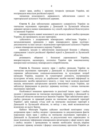 4
захист прав, свобод і законних інтересів громадян України, які
постраждали внаслідок російської агресії;
зміцнення незалежності, державності, забезпечення єдності та
територіальної цілісності Української держави.
Стаття 5. Для забезпечення державного суверенітету України на
тимчасово окупованих територіях у Донецькій та Луганській областях
державні органи в межах повноважень та у спосіб, передбачені Конституцією
та законами України:
використовують наявні можливості для захисту прав і свобод громадян
України, які проживають на цих територіях;
здійснюють з додержанням міжнародних зобов’язань України і
загальновизнаних принципів і норм міжнародного права політико-
дипломатичні та інші заходи з відновлення територіальної цілісності України
у межах міжнародно визнаного кордону України;
вживають заходів із забезпечення національної безпеки і оборони,
стримування і відсічі російської збройної агресії в Донецькій та Луганській
областях;
розвивають оборонні і безпекові спроможності України,
використовуючи, насамперед, потенціал України при максимальному
використанні потенціалу міжнародного співробітництва.
Стаття 6. Основою захисту прав і свобод громадян України на
тимчасово окупованих територіях у Донецькій та Луганській областях є
сприяння забезпеченню соціально-економічних та культурних потреб
громадян України, наданню їм гуманітарної допомоги, підтриманню
культурних зв’язків, доступу до українських засобів масової інформації та
національних засобів юридичного захисту, у тому числі шляхом реалізації
заходів, визначених центральним органом виконавчої влади України, що
забезпечує формування та реалізує державну політику з питань тимчасово
окупованих територій.
Особливості вчинення правочинів та реалізації інших прав і свобод
людини і громадянина на тимчасово окупованих територіях у Донецькій та
Луганській областях визначається Законом України "Про забезпечення прав і
свобод громадян та правовий режим на тимчасово окупованій території
України", крім порядку в’їзду осіб на тимчасово окуповані території в
Донецькій та Луганській областях, та виїзду з них, який встановлюється
відповідно до цього Закону.
Кабінет Міністрів України здійснює постійний моніторинг стану
дотримання прав і свобод людини і громадянина та документування фактів
порушення таких прав і свобод на тимчасово окупованих територіях у
Донецькій та Луганській областях, за результатами чого оприлюднює та
надає відповідну інформацію міжнародним організаціям у сфері захисту прав
і свобод людини і громадянина та вживає необхідних заходів, зокрема
узагальнює правову позицію і формує консолідовану претензію України до
 