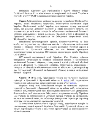 6
Правовою підставою для стримування і відсічі збройної агресії
Російської Федерації та відновлення територіальної цілісності України є
стаття 51 Статуту ООН та національне законодавство України.
Стаття 9. Безпосереднє керівництво силами та засобами Збройних Сил
України, інших військових формувань, Міністерства внутрішніх справ
України, Національної поліції України, центрального органу виконавчої
влади, що реалізує державну політику у сфері цивільного захисту, які
залучаються до здійснення заходів із забезпечення національної безпеки і
оборони, стримування і відсічі російської збройної агресії в Донецькій та
Луганській областях, покладається на Об’єднаний оперативний штаб
Збройних Сил України.
Працівники правоохоронних органів, військовослужбовці та інші
особи, які залучаються до здійснення заходів із забезпечення національної
безпеки і оборони, стримування і відсічі російської збройної агресії в
Донецькій та Луганській областях, на час їхнього проведення
підпорядковуються начальнику Об’єднаного оперативного штабу Збройних
Сил України.
Об’єднаний оперативний штаб Збройних Сил України здійснює
планування, організацію та контроль виконання завдань із забезпечення
національної безпеки і оборони, стримування і відсічі російської збройної
агресії в Донецькій та Луганській областях, спрямування, координацію і
контроль за діяльністю військово-цивільних чи військових адміністрацій (у
разі їх утворення) у Донецькій та Луганській областях з питань національної
безпеки і оборони.
Стаття 10. В’їзд осіб, переміщення товарів на тимчасово окуповані
території в Донецькій і Луганській областях і виїзд осіб, переміщення
товарів з них здійснюється через контрольні пункти в’їзду-виїзду.
Порядок в'їзду осіб, переміщення товарів на тимчасово окуповані
території в Донецькій і Луганській областях та виїзду осіб, переміщення
товарів з них, режим уздовж лінії розмежування визначається з урахуванням
безпекової ситуації начальником Об’єднаного оперативного штабу Збройних
Сил України за погодженням із Службою безпеки України та центральним
органом виконавчої влади, що забезпечує формування та реалізує державну
політику з питань тимчасово окупованих територій.
За порушення встановленого порядку в’їзду, переміщення товарів на
тимчасово окуповані території України в Донецькій і Луганській областях та
виїзду, переміщення товарів з них особи притягуються до відповідальності
згідно із законом.
 