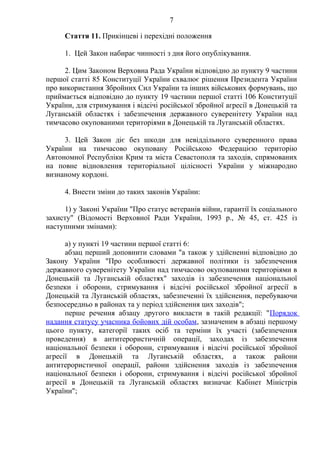 7
Стаття 11. Прикінцеві і перехідні положення
1. Цей Закон набирає чинності з дня його опублікування.
2. Цим Законом Верховна Рада України відповідно до пункту 9 частини
першої статті 85 Конституції України схвалює рішення Президента України
про використання Збройних Сил України та інших військових формувань, що
приймається відповідно до пункту 19 частини першої статті 106 Конституції
України, для стримування і відсічі російської збройної агресії в Донецькій та
Луганській областях і забезпечення державного суверенітету України над
тимчасово окупованими територіями в Донецькій та Луганській областях.
3. Цей Закон діє без шкоди для невіддільного суверенного права
України на тимчасово окуповану Російською Федерацією територію
Автономної Республіки Крим та міста Севастополя та заходів, спрямованих
на повне відновлення територіальної цілісності України у міжнародно
визнаному кордоні.
4. Внести зміни до таких законів України:
1) у Законі України "Про статус ветеранів війни, гарантії їх соціального
захисту" (Відомості Верховної Ради України, 1993 р., № 45, ст. 425 із
наступними змінами):
а) у пункті 19 частини першої статті 6:
абзац перший доповнити словами "а також у здійсненні відповідно до
Закону України "Про особливості державної політики із забезпечення
державного суверенітету України над тимчасово окупованими територіями в
Донецькій та Луганській областях" заходів із забезпечення національної
безпеки і оборони, стримування і відсічі російської збройної агресії в
Донецькій та Луганській областях, забезпеченні їх здійснення, перебуваючи
безпосередньо в районах та у період здійснення цих заходів";
перше речення абзацу другого викласти в такій редакції: "Порядок
надання статусу учасника бойових дій особам, зазначеним в абзаці першому
цього пункту, категорії таких осіб та терміни їх участі (забезпечення
проведення) в антитерористичній операції, заходах із забезпечення
національної безпеки і оборони, стримування і відсічі російської збройної
агресії в Донецькій та Луганській областях, а також райони
антитерористичної операції, райони здійснення заходів із забезпечення
національної безпеки і оборони, стримування і відсічі російської збройної
агресії в Донецькій та Луганській областях визначає Кабінет Міністрів
України";
 