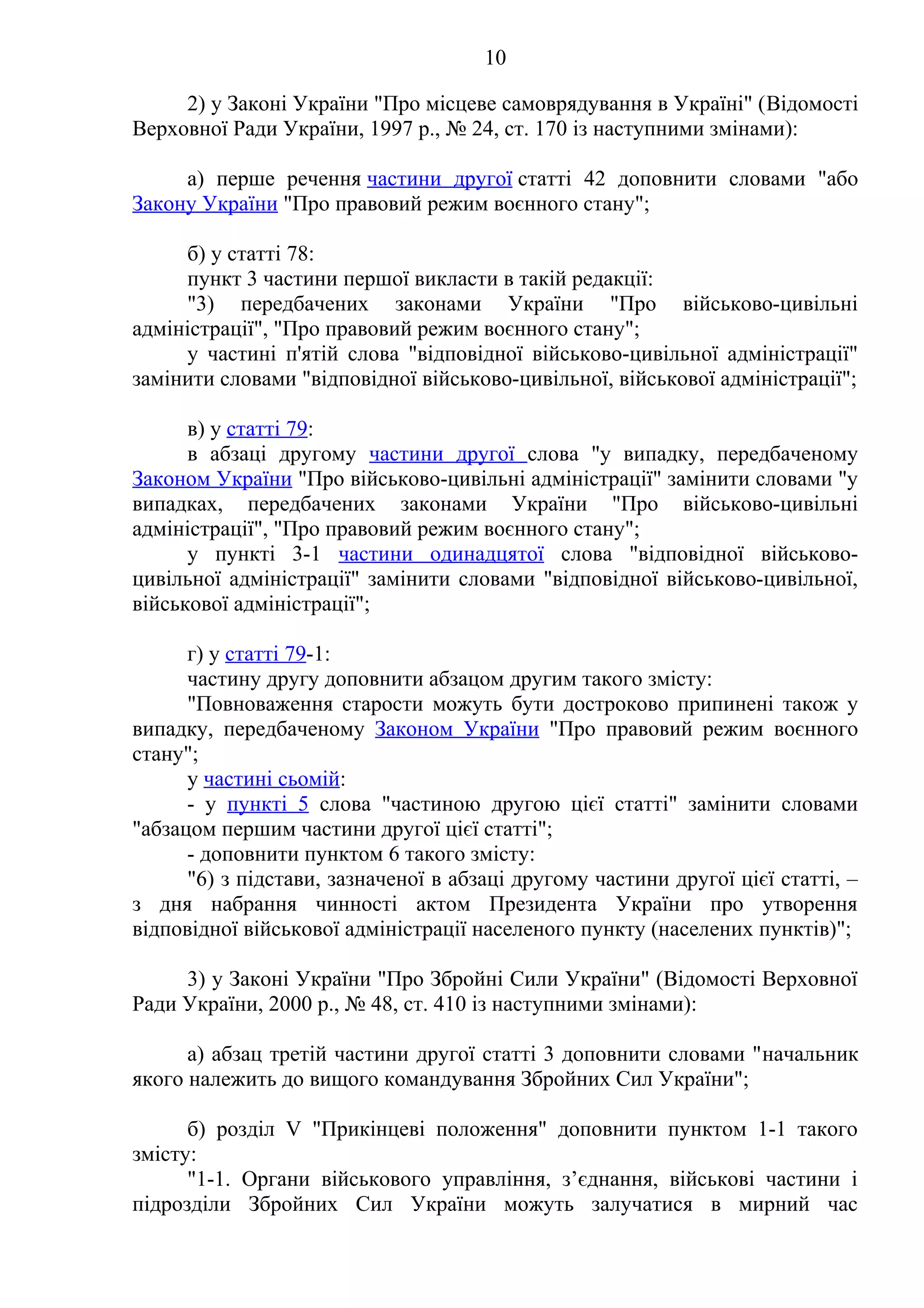 10
2) у Законі України "Про місцеве самоврядування в Україні" (Відомості
Верховної Ради України, 1997 р., № 24, ст. 170 із наступними змінами):
а) перше речення частини другої статті 42 доповнити словами "або
Закону України "Про правовий режим воєнного стану";
б) у статті 78:
пункт 3 частини першої викласти в такій редакції:
"3) передбачених законами України "Про військово-цивільні
адміністрації", "Про правовий режим воєнного стану";
у частині п'ятій слова "відповідної військово-цивільної адміністрації"
замінити словами "відповідної військово-цивільної, військової адміністрації";
в) у статті 79:
в абзаці другому частини другої слова "у випадку, передбаченому
Законом України "Про військово-цивільні адміністрації" замінити словами "у
випадках, передбачених законами України "Про військово-цивільні
адміністрації", "Про правовий режим воєнного стану";
у пункті 3-1 частини одинадцятої слова "відповідної військово-
цивільної адміністрації" замінити словами "відповідної військово-цивільної,
військової адміністрації";
г) у статті 79-1:
частину другу доповнити абзацом другим такого змісту:
"Повноваження старости можуть бути достроково припинені також у
випадку, передбаченому Законом України "Про правовий режим воєнного
стану";
у частині сьомій:
- у пункті 5 слова "частиною другою цієї статті" замінити словами
"абзацом першим частини другої цієї статті";
- доповнити пунктом 6 такого змісту:
"6) з підстави, зазначеної в абзаці другому частини другої цієї статті, –
з дня набрання чинності актом Президента України про утворення
відповідної військової адміністрації населеного пункту (населених пунктів)";
3) у Законі України "Про Збройні Сили України" (Відомості Верховної
Ради України, 2000 р., № 48, ст. 410 із наступними змінами):
а) абзац третій частини другої статті 3 доповнити словами "начальник
якого належить до вищого командування Збройних Сил України";
б) розділ V "Прикінцеві положення" доповнити пунктом 1-1 такого
змісту:
"1-1. Органи військового управління, з’єднання, військові частини і
підрозділи Збройних Сил України можуть залучатися в мирний час
 
