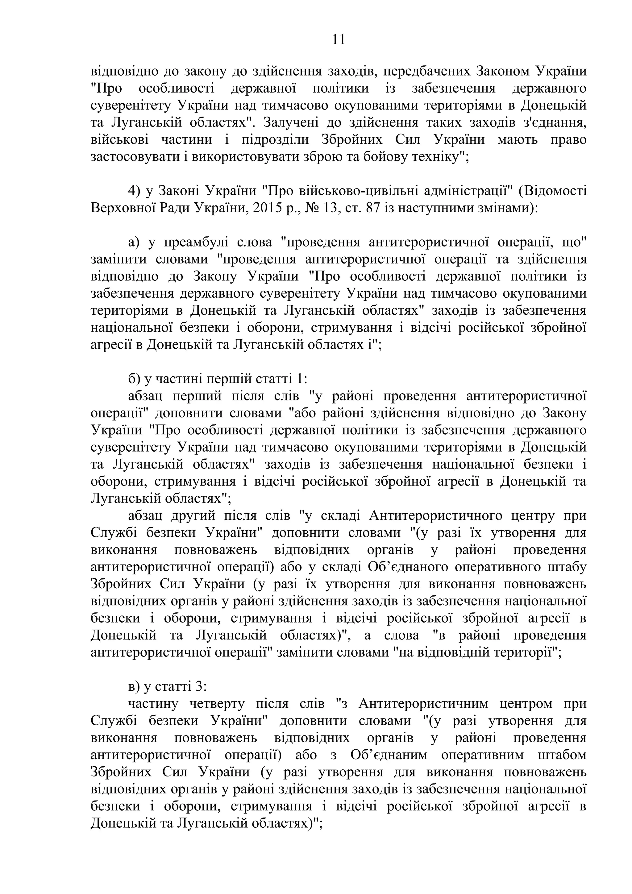 11
відповідно до закону до здійснення заходів, передбачених Законом України
"Про особливості державної політики із забезпечення державного
суверенітету України над тимчасово окупованими територіями в Донецькій
та Луганській областях". Залучені до здійснення таких заходів з'єднання,
військові частини і підрозділи Збройних Сил України мають право
застосовувати і використовувати зброю та бойову техніку";
4) у Законі України "Про військово-цивільні адміністрації" (Відомості
Верховної Ради України, 2015 р., № 13, ст. 87 із наступними змінами):
а) у преамбулі слова "проведення антитерористичної операції, що"
замінити словами "проведення антитерористичної операції та здійснення
відповідно до Закону України "Про особливості державної політики із
забезпечення державного суверенітету України над тимчасово окупованими
територіями в Донецькій та Луганській областях" заходів із забезпечення
національної безпеки і оборони, стримування і відсічі російської збройної
агресії в Донецькій та Луганській областях і";
б) у частині першій статті 1:
абзац перший після слів "у районі проведення антитерористичної
операції" доповнити словами "або районі здійснення відповідно до Закону
України "Про особливості державної політики із забезпечення державного
суверенітету України над тимчасово окупованими територіями в Донецькій
та Луганській областях" заходів із забезпечення національної безпеки і
оборони, стримування і відсічі російської збройної агресії в Донецькій та
Луганській областях";
абзац другий після слів "у складі Антитерористичного центру при
Службі безпеки України" доповнити словами "(у разі їх утворення для
виконання повноважень відповідних органів у районі проведення
антитерористичної операції) або у складі Об’єднаного оперативного штабу
Збройних Сил України (у разі їх утворення для виконання повноважень
відповідних органів у районі здійснення заходів із забезпечення національної
безпеки і оборони, стримування і відсічі російської збройної агресії в
Донецькій та Луганській областях)", а слова "в районі проведення
антитерористичної операції" замінити словами "на відповідній території";
в) у статті 3:
частину четверту після слів "з Антитерористичним центром при
Службі безпеки України" доповнити словами "(у разі утворення для
виконання повноважень відповідних органів у районі проведення
антитерористичної операції) або з Об’єднаним оперативним штабом
Збройних Сил України (у разі утворення для виконання повноважень
відповідних органів у районі здійснення заходів із забезпечення національної
безпеки і оборони, стримування і відсічі російської збройної агресії в
Донецькій та Луганській областях)";
 