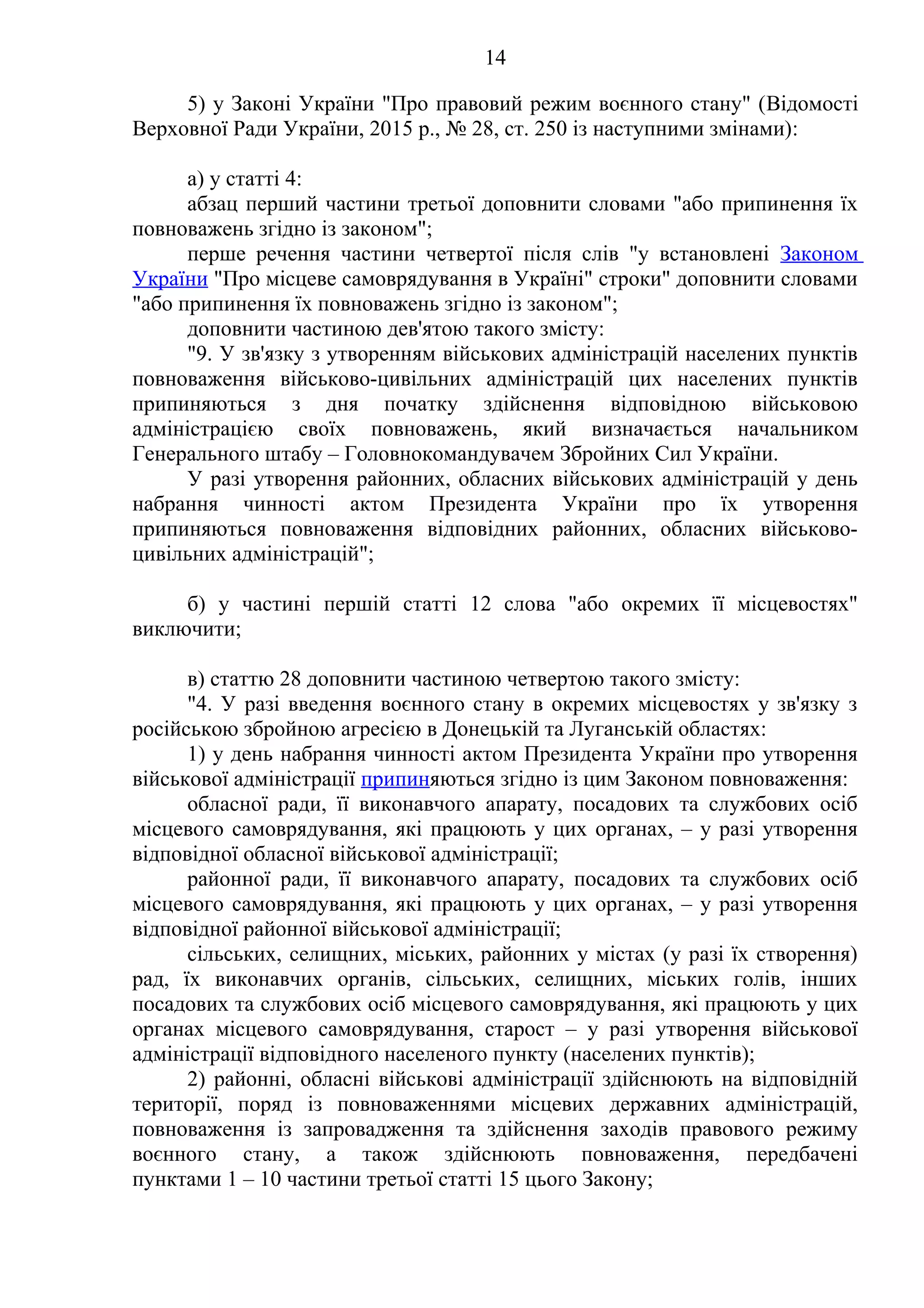 14
5) у Законі України "Про правовий режим воєнного стану" (Відомості
Верховної Ради України, 2015 р., № 28, ст. 250 із наступними змінами):
а) у статті 4:
абзац перший частини третьої доповнити словами "або припинення їх
повноважень згідно із законом";
перше речення частини четвертої після слів "у встановлені Законом
України "Про місцеве самоврядування в Україні" строки" доповнити словами
"або припинення їх повноважень згідно із законом";
доповнити частиною дев'ятою такого змісту:
"9. У зв'язку з утворенням військових адміністрацій населених пунктів
повноваження військово-цивільних адміністрацій цих населених пунктів
припиняються з дня початку здійснення відповідною військовою
адміністрацією своїх повноважень, який визначається начальником
Генерального штабу – Головнокомандувачем Збройних Сил України.
У разі утворення районних, обласних військових адміністрацій у день
набрання чинності актом Президента України про їх утворення
припиняються повноваження відповідних районних, обласних військово-
цивільних адміністрацій";
б) у частині першій статті 12 слова "або окремих її місцевостях"
виключити;
в) статтю 28 доповнити частиною четвертою такого змісту:
"4. У разі введення воєнного стану в окремих місцевостях у зв'язку з
російською збройною агресією в Донецькій та Луганській областях:
1) у день набрання чинності актом Президента України про утворення
військової адміністрації припиняються згідно із цим Законом повноваження:
обласної ради, її виконавчого апарату, посадових та службових осіб
місцевого самоврядування, які працюють у цих органах, – у разі утворення
відповідної обласної військової адміністрації;
районної ради, її виконавчого апарату, посадових та службових осіб
місцевого самоврядування, які працюють у цих органах, – у разі утворення
відповідної районної військової адміністрації;
сільських, селищних, міських, районних у містах (у разі їх створення)
рад, їх виконавчих органів, сільських, селищних, міських голів, інших
посадових та службових осіб місцевого самоврядування, які працюють у цих
органах місцевого самоврядування, старост – у разі утворення військової
адміністрації відповідного населеного пункту (населених пунктів);
2) районні, обласні військові адміністрації здійснюють на відповідній
території, поряд із повноваженнями місцевих державних адміністрацій,
повноваження із запровадження та здійснення заходів правового режиму
воєнного стану, а також здійснюють повноваження, передбачені
пунктами 1 – 10 частини третьої статті 15 цього Закону;
 