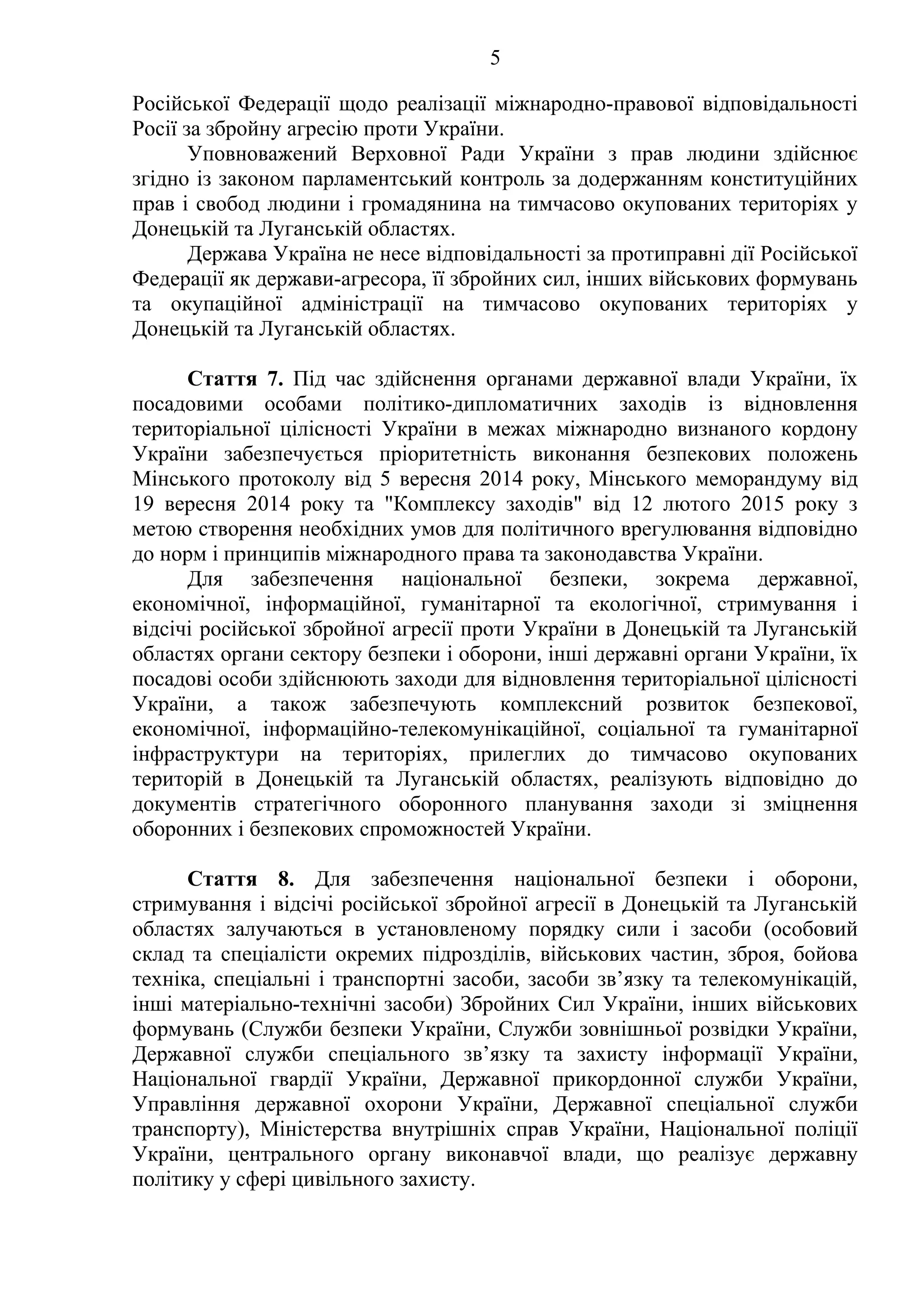 5
Російської Федерації щодо реалізації міжнародно-правової відповідальності
Росії за збройну агресію проти України.
Уповноважений Верховної Ради України з прав людини здійснює
згідно із законом парламентський контроль за додержанням конституційних
прав і свобод людини і громадянина на тимчасово окупованих територіях у
Донецькій та Луганській областях.
Держава Україна не несе відповідальності за протиправні дії Російської
Федерації як держави-агресора, її збройних сил, інших військових формувань
та окупаційної адміністрації на тимчасово окупованих територіях у
Донецькій та Луганській областях.
Стаття 7. Під час здійснення органами державної влади України, їх
посадовими особами політико-дипломатичних заходів із відновлення
територіальної цілісності України в межах міжнародно визнаного кордону
України забезпечується пріоритетність виконання безпекових положень
Мінського протоколу від 5 вересня 2014 року, Мінського меморандуму від
19 вересня 2014 року та "Комплексу заходів" від 12 лютого 2015 року з
метою створення необхідних умов для політичного врегулювання відповідно
до норм і принципів міжнародного права та законодавства України.
Для забезпечення національної безпеки, зокрема державної,
економічної, інформаційної, гуманітарної та екологічної, стримування і
відсічі російської збройної агресії проти України в Донецькій та Луганській
областях органи сектору безпеки і оборони, інші державні органи України, їх
посадові особи здійснюють заходи для відновлення територіальної цілісності
України, а також забезпечують комплексний розвиток безпекової,
економічної, інформаційно-телекомунікаційної, соціальної та гуманітарної
інфраструктури на територіях, прилеглих до тимчасово окупованих
територій в Донецькій та Луганській областях, реалізують відповідно до
документів стратегічного оборонного планування заходи зі зміцнення
оборонних і безпекових спроможностей України.
Стаття 8. Для забезпечення національної безпеки і оборони,
стримування і відсічі російської збройної агресії в Донецькій та Луганській
областях залучаються в установленому порядку сили і засоби (особовий
склад та спеціалісти окремих підрозділів, військових частин, зброя, бойова
техніка, спеціальні і транспортні засоби, засоби зв’язку та телекомунікацій,
інші матеріально-технічні засоби) Збройних Сил України, інших військових
формувань (Служби безпеки України, Служби зовнішньої розвідки України,
Державної служби спеціального зв’язку та захисту інформації України,
Національної гвардії України, Державної прикордонної служби України,
Управління державної охорони України, Державної спеціальної служби
транспорту), Міністерства внутрішніх справ України, Національної поліції
України, центрального органу виконавчої влади, що реалізує державну
політику у сфері цивільного захисту.
 