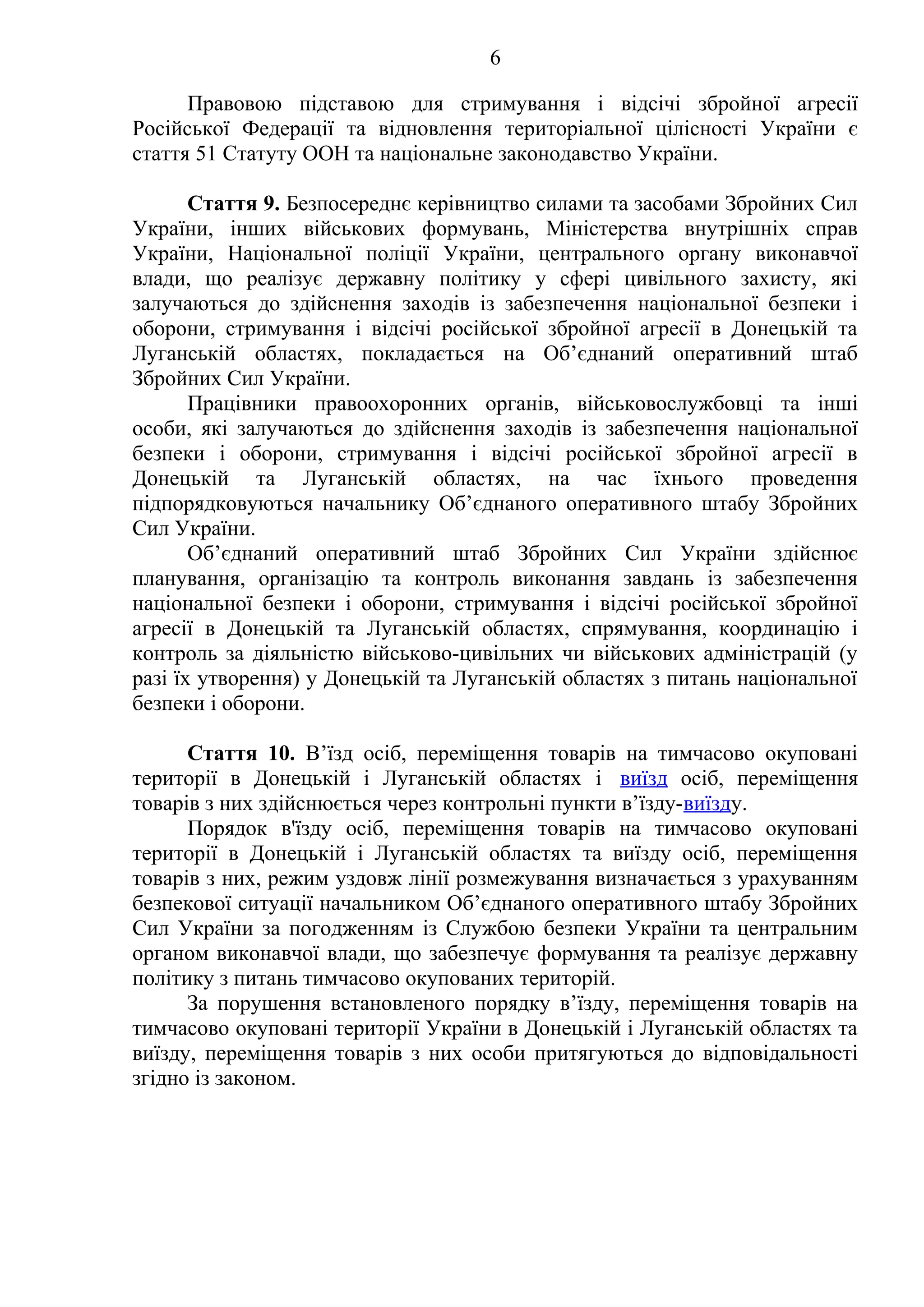 6
Правовою підставою для стримування і відсічі збройної агресії
Російської Федерації та відновлення територіальної цілісності України є
стаття 51 Статуту ООН та національне законодавство України.
Стаття 9. Безпосереднє керівництво силами та засобами Збройних Сил
України, інших військових формувань, Міністерства внутрішніх справ
України, Національної поліції України, центрального органу виконавчої
влади, що реалізує державну політику у сфері цивільного захисту, які
залучаються до здійснення заходів із забезпечення національної безпеки і
оборони, стримування і відсічі російської збройної агресії в Донецькій та
Луганській областях, покладається на Об’єднаний оперативний штаб
Збройних Сил України.
Працівники правоохоронних органів, військовослужбовці та інші
особи, які залучаються до здійснення заходів із забезпечення національної
безпеки і оборони, стримування і відсічі російської збройної агресії в
Донецькій та Луганській областях, на час їхнього проведення
підпорядковуються начальнику Об’єднаного оперативного штабу Збройних
Сил України.
Об’єднаний оперативний штаб Збройних Сил України здійснює
планування, організацію та контроль виконання завдань із забезпечення
національної безпеки і оборони, стримування і відсічі російської збройної
агресії в Донецькій та Луганській областях, спрямування, координацію і
контроль за діяльністю військово-цивільних чи військових адміністрацій (у
разі їх утворення) у Донецькій та Луганській областях з питань національної
безпеки і оборони.
Стаття 10. В’їзд осіб, переміщення товарів на тимчасово окуповані
території в Донецькій і Луганській областях і виїзд осіб, переміщення
товарів з них здійснюється через контрольні пункти в’їзду-виїзду.
Порядок в'їзду осіб, переміщення товарів на тимчасово окуповані
території в Донецькій і Луганській областях та виїзду осіб, переміщення
товарів з них, режим уздовж лінії розмежування визначається з урахуванням
безпекової ситуації начальником Об’єднаного оперативного штабу Збройних
Сил України за погодженням із Службою безпеки України та центральним
органом виконавчої влади, що забезпечує формування та реалізує державну
політику з питань тимчасово окупованих територій.
За порушення встановленого порядку в’їзду, переміщення товарів на
тимчасово окуповані території України в Донецькій і Луганській областях та
виїзду, переміщення товарів з них особи притягуються до відповідальності
згідно із законом.
 