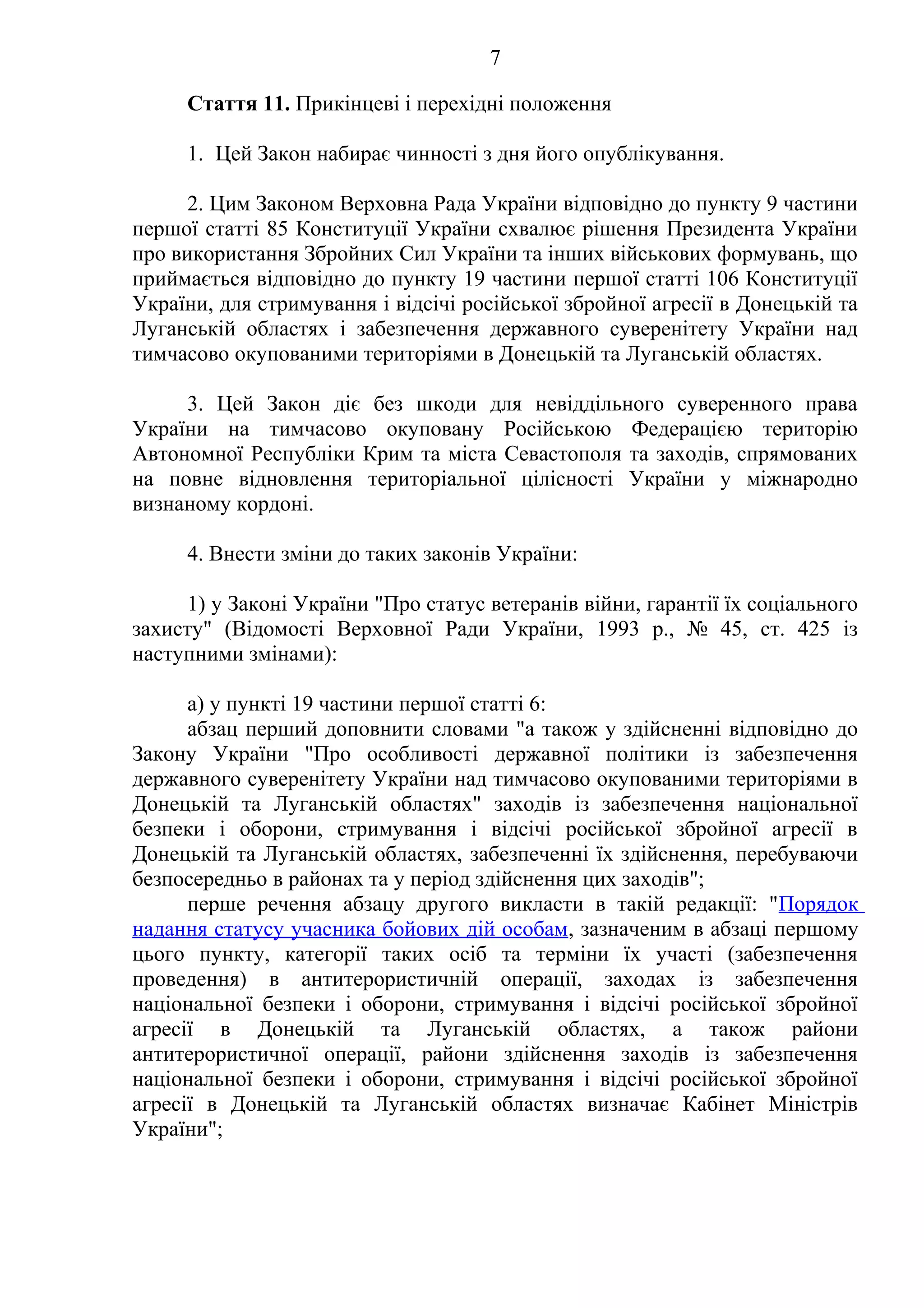 7
Стаття 11. Прикінцеві і перехідні положення
1. Цей Закон набирає чинності з дня його опублікування.
2. Цим Законом Верховна Рада України відповідно до пункту 9 частини
першої статті 85 Конституції України схвалює рішення Президента України
про використання Збройних Сил України та інших військових формувань, що
приймається відповідно до пункту 19 частини першої статті 106 Конституції
України, для стримування і відсічі російської збройної агресії в Донецькій та
Луганській областях і забезпечення державного суверенітету України над
тимчасово окупованими територіями в Донецькій та Луганській областях.
3. Цей Закон діє без шкоди для невіддільного суверенного права
України на тимчасово окуповану Російською Федерацією територію
Автономної Республіки Крим та міста Севастополя та заходів, спрямованих
на повне відновлення територіальної цілісності України у міжнародно
визнаному кордоні.
4. Внести зміни до таких законів України:
1) у Законі України "Про статус ветеранів війни, гарантії їх соціального
захисту" (Відомості Верховної Ради України, 1993 р., № 45, ст. 425 із
наступними змінами):
а) у пункті 19 частини першої статті 6:
абзац перший доповнити словами "а також у здійсненні відповідно до
Закону України "Про особливості державної політики із забезпечення
державного суверенітету України над тимчасово окупованими територіями в
Донецькій та Луганській областях" заходів із забезпечення національної
безпеки і оборони, стримування і відсічі російської збройної агресії в
Донецькій та Луганській областях, забезпеченні їх здійснення, перебуваючи
безпосередньо в районах та у період здійснення цих заходів";
перше речення абзацу другого викласти в такій редакції: "Порядок
надання статусу учасника бойових дій особам, зазначеним в абзаці першому
цього пункту, категорії таких осіб та терміни їх участі (забезпечення
проведення) в антитерористичній операції, заходах із забезпечення
національної безпеки і оборони, стримування і відсічі російської збройної
агресії в Донецькій та Луганській областях, а також райони
антитерористичної операції, райони здійснення заходів із забезпечення
національної безпеки і оборони, стримування і відсічі російської збройної
агресії в Донецькій та Луганській областях визначає Кабінет Міністрів
України";
 