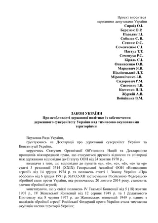 Проект вноситься
народними депутатами України
Сироїд О.І.
Березюк О.Р.
Подоляк І.І.
Соболєв Є. В.
Сотник О.С.
Семенченко С.І.
Пастух Т.Т.
Семенуха Р.С.
Кіраль С.І.
Опанасенко О.В.
Маркевич Я.В.
Підлісецький Л.Т.
Мірошніченко І.В.
Сидорович Р.М.
Сисоєнко І.В.
Костенко П.П.
Журжій А.В.
Войціцька В.М.
ЗАКОН УКРАЇНИ
Про особливості державної політики із забезпечення
державного суверенітету України над тимчасово окупованими
територіями
Верховна Рада України,
ґрунтуючись на Декларації про державний суверенітет України та
Конституції України,
керуючись Статутом Організації Об’єднаних Націй та Декларацією
принципів міжнародного права, що стосуються дружніх відносин та співпраці
між державами відповідно до Статуту ООН від 24 жовтня 1970 р.,
виходячи з того, що відповідно до пунктів «a», «b», «c», «d», «e» та «g»
статті 3 резолюції 3314 (ХХІХ) Генеральної Асамблеї ООН «Визначення
агресії» від 14 грудня 1974 р. та положень статті 1 Закону України «Про
оборону» від 6 грудня 1991 р. №1932-ХІІ застосування Російською Федерацією
збройної сили проти України, яке розпочалось 20 лютого 2014 року, становить
злочин збройної агресії;
констатуючи, що у світлі положень ІV Гаазької Конвенції від 5 (18) жовтня
1907 р., ІV Женевської Конвенції від 12 серпня 1949 р. та І Додаткового
Протоколу від 8 червня 1977 р. до Женевських конвенцій 1949 р. одним з
наслідків збройної агресії Російської Федерації проти України стала тимчасова
окупація частин території України;
 