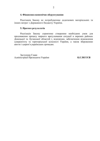 2
4. Фінансово-економічне обґрунтування
Реалізація Закону не потребуватиме додаткових матеріальних та
інших витрат з Державного бюджету України.
5. Прогноз результатів
Реалізація Закону сприятиме створенню необхідних умов для
продовження процесу мирного врегулювання ситуації в окремих районах
Донецької та Луганської областей і, відповідно, забезпечення відновлення
суверенітету та територіальної цілісності України, а також збереженню
життя і здоров’я українських громадян.
Заступник Глави
Адміністрації Президента України К.ЄЛІСЄЄВ
 