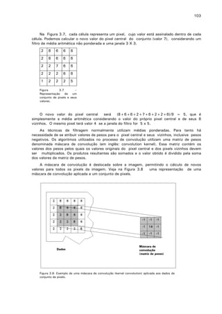 103

Na Figura 3.7, cada célula representa um pixel, cujo valor está assinalado dentro de cada
célula. Podemos calcular o novo valor do pixel central do conjunto (valor 7), considerando um
filtro de média aritmética não ponderada e uma janela 3 X 3.
2

8

6

6

6

2

8

6

6

6

2

2

7

6

6

2

2

2

6

6

1

2

2

2

5

Figura
3.7
–
Representação
de
um
conjunto de pixels e seus
valores.

O novo valor do pixel central
será
(8+6+6+2+7+6+2+2+6)/9 = 5, que é
simplesmente a média aritmética considerando o valor do próprio pixel central e de seus 8
vizinhos. O mesmo pixel terá valor 4 se a janela do filtro for 5 x 5.
As técnicas de filtragem normalmente utilizam médias ponderadas. Para tanto há
necessidade de se atribuir valores de pesos para o pixel central e seus vizinhos, inclusive pesos
negativos. Os algoritmos utilizados no processo de convolução utilizam uma matriz de pesos
denominada máscara de convolução (em inglês: convolution kernel). Essa matriz contém os
valores dos pesos pelos quais os valores originais do pixel central e dos pixels vizinhos devem
ser multiplicados. Os produtos resultantes são somados e o valor obtido é dividido pela soma
dos valores da matriz de pesos.
A máscara de convolução é deslocada sobre a imagem, permitindo o cálculo de novos
valores para todos os pixels da imagem. Veja na Figura 3.8
uma representação de uma
máscara de convolução aplicada a um conjunto de pixels.

Figura 3.8- Exemplo de uma máscara de convolução (kernel convolution) aplicada aos dados de
conjunto de pixels.

 