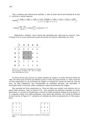 104

Caso a máscara seja efetivamente aplicada, o valor do pixel central será alterado de 8 para
11, conforme o cálculo seguinte:

 (−1x8) + (−1x6) + (−1x6) + (−1x2) + (16x8) + (−1x6) + (−1x2) + (−1x2) + (−1x8) 
inteiro 
=
− 1− 1− 1− 1+ 16 − 1− 1− 1− 1


 128 − 40 
 88 
= inteiro
 = inteiro  = inteiro(11) = 11
 16 − 8 
 8 
Deslocando a máscara, novos valores são calculados para cada pixel do conjunto. Veja,
na Figura 3.9, os novos valores para quatro dos pixels do conjunto, destacados em cinza.

1

2

3

4

5

1

2

8

6

6

6

2

2

11

5

6

6

3

2

0

11

6

6

4

2

2

2

8

6

5

2

2

2

2

8

Figura 3.9 – Resultado da aplicação da máscara
de convolução da Figura 3.8 para os quatro
pixels destacados em cinza.

Os filtros servem para suavizar ou realçar detalhes da imagem, ou ainda minimizar efeitos
ruído. Há vários tipos de filtros que diferem quanto à matriz de pesos (kernel). O efeito visual
um filtro passa-baixa é o de suavização da imagem e a redução do número de níveis de cinza
cena. As altas freqüências, que correspondem às transições abruptas, são atenuadas.
suavização tende a minimizar ruídos e apresenta o efeito de borramento da imagem.

de
de
da
A

São exemplos de filtros passa-baixa os filtros de média que utilizam uma máscara com os
pesos todos positivos. Veja, na Figura 3.10, dois exemplos de máscaras utilizadas em filtros
passa-baixa. A primeira é utilizada para o cálculo da média aritmética simples de uma janela 3 x
3; a segunda calcula uma média ponderada, cujos pesos são definidos em função da distância
do pixel central. A Figura 3.11 apresenta um exemplo do efeito da aplicação de um filtro passabaixa.
1

1

1

1

2

1

1

1

1

2

4

2

1

1

1

1

2

1

Figura 3.10 _ Exemplos de máscaras utilizadas em filtros passabaixa.

 