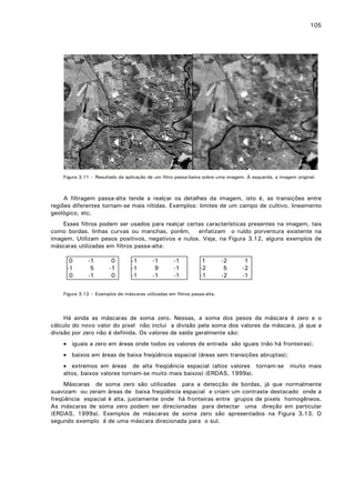 105

Figura 3.11 – Resultado da aplicação de um filtro passa-baixa sobre uma imagem. À esquerda, a imagem original.

A filtragem passa-alta tende a realçar os detalhes da imagem, isto é, as transições entre
regiões diferentes tornam-se mais nítidas. Exemplos: limites de um campo de cultivo, lineamento
geológico, etc.
Esses filtros podem ser usados para realçar certas características presentes na imagem, tais
como bordas, linhas curvas ou manchas, porém, enfatizam o ruído porventura existente na
imagem. Utilizam pesos positivos, negativos e nulos. Veja, na Figura 3.12, alguns exemplos de
máscaras utilizadas em filtros passa-alta:
0
-1
0

-1
5
-1

0
-1
0

-1
-1
-1

-1
9
-1

-1
-1
-1

1
-2
-1

-2
5
-2

1
-2
-1

Figura 3.12 – Exemplos de máscaras utilizadas em filtros passa-alta.

Há ainda as máscaras de soma zero. Nessas, a soma dos pesos da máscara é zero e o
cálculo do novo valor do pixel não inclui a divisão pela soma dos valores da máscara, já que a
divisão por zero não é definida. Os valores de saída geralmente são:
• iguais a zero em áreas onde todos os valores de entrada são iguais (não há fronteiras);
• baixos em áreas de baixa freqüência espacial (áreas sem transições abruptas);
• extremos em áreas de alta freqüência espacial (altos valores tornam-se
altos, baixos valores tornam-se muito mais baixos) (ERDAS, 1999a).

muito mais

Máscaras de soma zero são utilizadas para a detecção de bordas, já que normalmente
suavizam ou zeram áreas de baixa freqüência espacial e criam um contraste destacado onde a
freqüência espacial é alta, justamente onde há fronteiras entre grupos de pixels homogêneos.
As máscaras de soma zero podem ser direcionadas para detectar uma direção em particular
(ERDAS, 1999a). Exemplos de máscaras de soma zero são apresentados na Figura 3.13. O
segundo exemplo é de uma máscara direcionada para o sul.

 