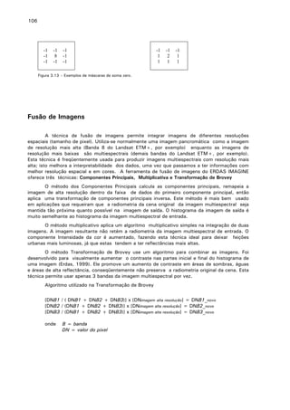 106

-1
-1
-1

-1
8
-1

-1
-1
-1

-1
1
1

-1
2
1

-1
1
1

Figura 3.13 – Exemplos de máscaras de soma zero.

Fusão de Imagens
A técnica de fusão de imagens permite integrar imagens de diferentes resoluções
espaciais (tamanho de pixel). Utiliza-se normalmente uma imagem pancromática como a imagem
de resolução mais alta (Banda 8 do Landsat ETM+, por exemplo) enquanto as imagens de
resolução mais baixas são multiespectrais (demais bandas do Landsat ETM+, por exemplo).
Esta técnica é freqüentemente usada para produzir imagens multiespectrais com resolução mais
alta; isto melhora a interpretabilidade dos dados, uma vez que passamos a ter informações com
melhor resolução espacial e em cores. A ferramenta de fusão de imagens do ERDAS IMAGINE
oferece três técnicas: Componentes Principais, Multiplicativa e Transformação de Brovey
O método dos Componentes Principais calcula as componentes principais, remapeia a
imagem de alta resolução dentro da faixa de dados do primeiro componente principal, então
aplica uma transformação de componentes principais inversa. Este método é mais bem usado
em aplicações que requeiram que a radiometria da cena original da imagem multiespectral seja
mantida tão próxima quanto possível na imagem de saída. O histograma da imagem de saída é
muito semelhante ao histograma da imagem multiespectral de entrada.
O método multiplicativo aplica um algoritmo multiplicativo simples na integração de duas
imagens. A imagem resultante não retém a radiometria da imagem multiespectral de entrada. O
componente Intensidade da cor é aumentado, fazendo esta técnica ideal para deixar feições
urbanas mais luminosas, já que estas tendem a ter reflectâncias mais altas.
O método Transformação de Brovey use um algoritmo para combinar as imagens. Foi
desenvolvido para visualmente aumentar o contraste nas partes inicial e final do histograma de
uma imagem (Erdas, 1999). Ele promove um aumento de contraste em áreas de sombras, águas
e áreas de alta reflectância, conseqüentemente não preserva a radiometria original da cena. Esta
técnica permite usar apenas 3 bandas da imagem multiespectral por vez.
Algoritmo utilizado na Transformação de Brovey
[DNB1 / ( DNB1 + DNB2 + DNB3)] x [DNimagem alta resolução] = DNB1_novo
[DNB2 / (DNB1 + DNB2 + DNB3)] x [DNimagem alta resolução] = DNB2_novo
[DNB3 / (DNB1 + DNB2 + DNB3)] x [DNimagem alta resolução] = DNB3_novo
onde

B = banda
DN = valor do pixel

 