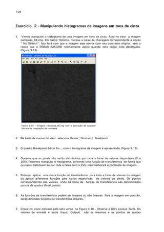 108

Exercício 2 - Manipulando histogramas de imagens em tons de cinza
1.

Vamos manipular o histograma de uma imagem em tons de cinza. Abra no visor a imagem
campinas_b8.img. Em Raster Options, marque a caixa de checagem correspondente à opção
“ No Stretch”. Isto fará com que a imagem seja aberta com seu contraste original, sem o
realce que o ERDAS IMAGINE normalmente aplica quando esta opção esta desativada.
(Figura 3.15).

Figura 3.15 – Imagem campinas_b8.img sem a aplicação de qualquer
técnica de ampliação de contraste

2. Na barra de menus do visor, selecione Raster| Contrast| Breakpoint
3. O quadro Breakpoint Editor for... com o histograma da imagem é apresentado (Figura 3.16).
4. Observe que os pixels não estão distribuídos por toda a faixa de valores disponíveis (0 a
255). Podemos manipular o histograma, definindo uma função de transferência de forma que
os pixels distribuam-se por toda a faixa de 0 a 255. Isso melhorará o contraste da imagem.
5. Pode-se aplicar uma única função de transferência para toda a faixa de valores da imagem
ou aplicar diferentes funções para faixas específicas de valores de pixels. Os pontos
correspondentes aos valores onde há troca da função de transferência são denominados
pontos de quebra (Breakpoints).
6. As funções de transferência podem ser lineares ou não lineares Para a imagem em questão,
serão definidas funções de transferência lineares.
7. Clique no ícone indicado pela seta verde na Figura 3.16 . Observe a Gray Lookup Table. Os
valores de entrada e saída (Input, Output) são os mesmos e os pontos de quebra

 