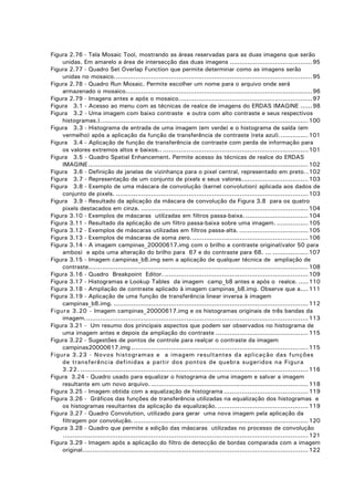 Figura 2.76 - Tela Mosaic Tool, mostrando as áreas reservadas para as duas imagens que serão
unidas. Em amarelo a área de intersecção das duas imagens ..........................................95
Figura 2.77 - Quadro Set Overlap Function que permite determinar como as imagens serão
unidas no mosaico.....................................................................................................95
Figura 2.78 - Quadro Run Mosaic. Permite escolher um nome para o arquivo onde será
armazenado o mosaico...............................................................................................96
Figura 2.79 - Imagens antes e após o mosaico....................................................................97
Figura 3.1 - Acesso ao menu com as técnicas de realce de imagens do ERDAS IMAGINE ......98
Figura 3.2 - Uma imagem com baixo contraste e outra com alto contraste e seus respectivos
histogramas.).......................................................................................................... 100
Figura 3.3 - Histograma de entrada de uma imagem (em verde) e o histograma de saída (em
vermelho) após a aplicação da função de transferência de contraste (reta azul)............... 101
Figura 3.4 - Aplicação de função de transferência de contraste com perda de informação para
os valores extremos altos e baixos.. .......................................................................... 101
Figura 3.5 - Quadro Spatial Enhancement. Permite acesso às técnicas de realce do ERDAS
IMAGINE ................................................................................................................ 102
Figura 3.6 - Definição de janelas de vizinhança para o pixel central, representado em preto. . 102
Figura 3.7 - Representação de um conjunto de pixels e seus valores.................................. 103
Figura 3.8 - Exemplo de uma máscara de convolução (kernel convolution) aplicada aos dados de
conjunto de pixels. .................................................................................................. 103
Figura 3.9 - Resultado da aplicação da máscara de convolução da Figura 3.8 para os quatro
pixels destacados em cinza. ..................................................................................... 104
Figura 3.10 - Exemplos de máscaras utilizadas em filtros passa-baixa. ................................ 104
Figura 3.11 - Resultado da aplicação de um filtro passa-baixa sobre uma imagem. ................ 105
Figura 3.12 - Exemplos de máscaras utilizadas em filtros passa-alta. ................................... 105
Figura 3.13 - Exemplos de máscaras de soma zero............................................................ 106
Figura 3.14 - A imagem campinas_20000617.img com o brilho e contraste original(valor 50 para
ambos) e após uma alteração do brilho para 67 e do contraste para 68. ... .................. 107
Figura 3.15 - Imagem campinas_b8.img sem a aplicação de qualquer técnica de ampliação de
contraste................................................................................................................ 108
Figura 3.16 - Quadro Breakpoint Editor. ......................................................................... 109
Figura 3.17 - Histogramas e Lookup Tables da imagem camp_b8 antes e após o realce. ..... 110
Figura 3.18 - Ampliação de contraste aplicado à imagem campinas_b8.img. Observe que a.... 111
Figura 3.19 - Aplicação de uma função de transferência linear inversa à imagem
campinas_b8.img. ................................................................................................... 112
Figura 3.20 - Imagem campinas_20000617.img e os histogramas originais de três bandas da
imagem.................................................................................................................. 113
Figura 3.21 - Um resumo dos principais aspectos que podem ser observados no histograma de
uma imagem antes e depois da ampliação do contraste ............................................... 115
Figura 3.22 - Sugestões de pontos de controle para realçar o contraste da imagem
campinas20000617.img .......................................................................................... 115
Figura 3.23 - Novos histogramas e a imagem resultantes da aplicação das funções
de transferência definidas a partir dos pontos de quebra sugeridos na Figura
3.22. .................................................................................................................... 116
Figura 3.24 - Quadro usado para equalizar o histograma de uma imagem e salvar a imagem
resultante em um novo arquivo. ................................................................................ 118
Figura 3.25 - Imagem obtida com a equalização de histograma ........................................... 119
Figura 3.26 - Gráficos das funções de transferência utilizadas na equalização dos histogramas e
os histogramas resultantes da aplicação da equalização. .............................................. 119
Figura 3.27 - Quadro Convolution, utilizado para gerar uma nova imagem pela aplicação da
filtragem por convolução. ......................................................................................... 120
Figura 3.28 - Quadro que permite a edição das máscaras utilizadas no processo de convolução
............................................................................................................................. 121
Figura 3.29 - Imagem após a aplicação do filtro de detecção de bordas comparada com a imagem
original................................................................................................................... 122

 