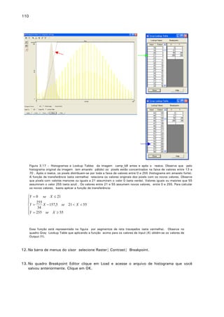 110

Figura 3.17 – Histogramas e Lookup Tables da imagem camp_b8 antes e após o realce. Observe que pelo
histograma original da imagem (em amarelo pálido) os pixels estão concentrados na faixa de valores entre 13 e
70 . Após o realce, os pixels distribuem-se por toda a faixa de valores entre 0 e 255 (histograma em amarelo forte).
A função de transferência (seta vermelha) relaciona os valores originais dos pixels com os novos valores. Observe
que pixels com valores menores ou iguais a 21 assumiram o valor 0 (seta verde). Valores iguais ou maiores que 55
assumiram o valor 255 (seta azul) . Os valores entre 21 e 55 assumem novos valores, entre 0 e 255. Para calcular
os novos valores, basta aplicar a função de transferência:

Y = 0 se X ≤ 21

255

X − 157,5 se 21 < X < 55
Y =
34

Y = 255 se X ≥ 55


Essa função está representada na figura por segmentos de reta tracejados (seta vermelha). Observe no
quadro Gray Lookup Table que aplicando a função acima para os valores de Input (X) obtém-se os valores de
Output (Y).

12. Na barra de menus do visor selecione Raster| Contrast| Breakpoint.
13. No quadro Breakpoint Editor clique em Load e acesse o arquivo de histograma que você
salvou anteriormente. Clique em OK.

 
