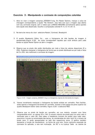 113

Exercício 3 - Manipulando o contraste de composições coloridas
1. Abra no visor a imagem campinas_20000617.img. Em Raster Options, marque a caixa de
checagem correspondente a opção “No Stretch”. Isso fará com que a imagem seja aberta
com seu contraste original, sem o realce que o ERDAS IMAGINE normalmente aplica quando
esta opção esta desativada. Escolha a composição colorida R=5, G=4 e B=3.
2. Na barra de menus do visor selecione Raster| Contrast| Breakpoint
3. O quadro Breakpoint Editor for... com o histograma de três bandas da imagem é
apresentado.(Figura 3.20) As cores correspondem àquelas que você atribuiu para cada
banda na opção Raster Option ao abrir a imagem.
4. Observe que os pixels não estão distribuídos por toda a faixa de valores disponíveis (0 a
255). Podemos manipular o histograma de forma que os pixels distribuam-se por toda a faixa
de 0 a 255. Isto melhorará o contraste da imagem.

Figura 3.20 - Imagem campinas_20000617.img e os histogramas originais de três bandas da imagem.

6.

Vamos inicialmente manipular o histograma da banda exibida em vermelho. Para facilitar,
exiba apenas o histograma da banda em vermelho. Acesse a lista popup da parte superior do
quadro Breakpoint Editor (seta vermelha, Figura 3.20) e selecione RED.

7.

Observe que os pixels da banda em vermelho, em sua maioria, ocupam uma faixa
compreendida entre os valores 20 e 144. O número máximo de pixels para um certo valor é
verificado para o valor 69. Para saber a freqüência (número de pixels) para cada valor,
posicione o mouse na extremidade das barras, as coordenadas de valor (eixo X) e número de
pixels (eixo Y) serão apresentadas ao lado dos respectivos eixos. O gráfico também
apresenta a função de transferência na forma de uma reta. Como nenhuma expansão de
contraste foi aplicada, a reta tem inclinação de 45º e na Lookup Table os valores de

 