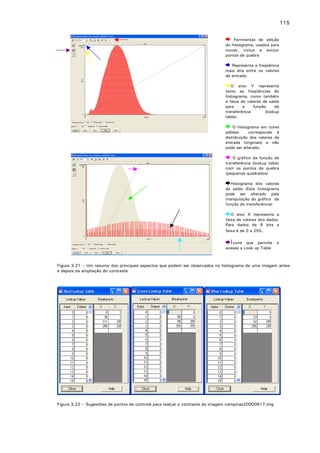 115
Ferrmentas de edição
do histograma, usados para
mover, incluir e excluir
pontos de quebra
Representa a freqüência
mais alta entre os valores
de entrada.
O eixo Y representa
tanto as freqüências do
histograma, como também
a faixa de valores de saída
para
a
função
de
transferência
(lookup
table).
O histograma em cores
pálidas
corresponde á
distribuição dos valores de
entrada (originais) e não
pode ser alterado.
O gráfico da função de
transferência (lookup table)
com os pontos de quebra
(pequenos quadrados)
Histograma dos valores
de saída (Este histograma
pode ser alterado pela
manipulação do gráfico da
função de transferência)
O
faixa
Para
faixa

eixo X representa a
de valores dos dados.
dados de 8 bits a
é de 0 a 255.

Í cone que permite
acesso a Look up Table

o

Figura 3.21 – Um resumo dos principais aspectos que podem ser observados no histograma de uma imagem antes
e depois da ampliação do contraste

Figura 3.22 – Sugestões de pontos de controle para realçar o contraste da imagem campinas20000617.img

 
