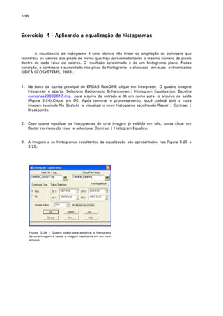 118

Exercício 4 - Aplicando a equalização de histogramas
A equalização de histograma é uma técnica não linear de ampliação de contraste que
redistribui os valores dos pixels de forma que haja aproximadamente o mesmo número de pixels
dentro de cada faixa de valores. O resultado aproximado é de um histograma plano. Nessa
condição, o contraste é aumentado nos picos do histograma e atenuado em suas extremidades
(LEICA GEOSYSTEMS, 2003).

1. Na barra de ícones principal do ERDAS IMAGINE clique em Interpreter. O quadro Imagine
Interpreter é aberto. Selecione Radiometric Enhancement| Histogram Equalization. Escolha
campinas20000617.img para arquivo de entrada e dê um nome para o arquivo de saída
(Figura 3.24).Clique em OK. Após terminar o processamento, você poderá abrir a nova
imagem (assinale No Stretch) e visualizar o novo histograma escolhendo Raster | Contrast |
Breakpoints.
2. Caso queira equalizar os histogramas de uma imagem já exibida em tela, basta clicar em
Raster no menu do visor e selecionar Contrast | Histogram Equalize.
3. A imagem e os histogramas resultantes da equalização são apresentados nas Figura 3.25 e
3.26.

Figura 3.24 - Quadro usado para equalizar o histograma
de uma imagem e salvar a imagem resultante em um novo
arquivo.

 