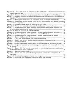 Figura 3.30 - Menu com acesso às diferentes opções de filtros que podem ser aplicados em uma
imagem aberta na tela. ............................................................................................ 123
Figura 3.31 - Imagens resultantes da aplicação dos filtros Smooth, Sharpen e Find Edges ..... 123
Figura 3.32 - Quadro Convolve com acesso às diferentes máscaras de convolução presentes no
ERDAS IMAFINE ..................................................................................................... 124
Figura 3.33 - Mensagens alertando que os valores dos pixels da imagem serão editados. ...... 125
Figura 3.34 - Quadro que permite escolher o tipo de filtro estatístico que será aplicado à imagem
e o tamanho da janela. ............................................................................................ 125
Figura 3.35 - Imagem antes e depois da aplicação do filtro Crisp. ...................................... 127
Figura 3.36 - Menus para acesso às técnicas de Realce Espacial e Fusão de Imagens............ 128
Figura 3.37 - Quadro Resolution Merge onde são introduzidos os arquivos das imagens que
serão utilizadas no processo de fusão........................................................................ 129
Figura 3.38 - Barra de progresso do ERDAS IMAGINE. ...................................................... 129
Figura 3.39 - Imagem obtida por fusão utilizando o método dos Componentes Principais. ...... 130
Figura 3.40 - Imagem obtida por fusão utilizando o método Multiplicativo............................ 130
Figura 3.41 - Imagem obtida por fusão utilizando o método Transformação de Brovey. ......... 131
Figura 4.1 - Quadro Set Geometric Model. ...................................................................... 134
Figura 4.2 - Caixa com as ferramentas para correção geométrica....................................... 134
Figura 4.3 - Quadro que permite acesso às propriedades do modelo polinomial..................132
Figura 4.4 - Quadro GCP Tool. ..................................................................................... 135
Figura 4.5 - Aspecto das imagens prontas para o início da aquisição de pontos de controle ... 136
Figura 4.6 - Imagem viracopos.tif apresentando algumas sugestões para a aquisição de pontos
de controle............................................................................................................. 137
Figura 4.7 - Quadro GCP Tool listando os pontos de controle já adquiridos, suas coordenadas,
resíduos e o erro raiz média quadrática. ..................................................................... 138
Figura 4.8 - Matriz de transformação.............................................................................. 141
Figura 4.9 - Quadro GCP Tool apresentando alguns pontos selecionados como pontos de
checagem ............................................................................................................. 142
Figura 4.10 - Quadro utilizado para reamostar uma imagem .............................................. 143
Figura 4.11- Instruções para estabelecer um vínculo entre duas imagens. .......................... 145

 