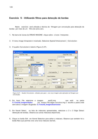 120

Exercício 5 - Utilizando filtros para detecção de bordas

Neste exercício será utilizada a técnica de filtragem por convolução para detecção de
bordas por meio de um filtro de soma zero.
.
1. Na barra de ícones do ERDAS IMAGINE clique sobre o ícone Interpreter.
2. O menu Image Intrepreter é mostrado. Selecione Spatial Enhancement | Convolution
3. O quadro Convolution é aberto (Figura 3.27).

Figura 3.27 – Quadro Convolution, utilizado para gerar uma nova imagem pela aplicação da filtragem por
convolução.

4. Em Input File selecione a imagem
spot5.img
que está
na pasta
C:/Tutorial_Imagine/Dados.
.Em Output File digite convolve.img e escolha a pasta onde
será salva a imagem (Sugestão: C:/Tutorial_Imagine/Exercicios)
5. Em Kernel Select, na lista de máscaras apresentadas, selecione o 3 x 3 Edge Detect
(detecção de bordas). Observe as outras máscaras disponíveis.
6. Clique no botão Edit em Kernel Selection para editar a máscara. Observe que também há o
botão New que permite criar uma nova máscara (kernel).

 