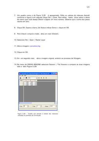 121

7. Um quadro como o da Figura 3.28 é apresentado. Edite os valores da máscara (kernel)
conforme a figura e em seguida clique File | Close. Para editar, basta clicar sobre a célula
da matriz que você deseja alterar e digitar um novo número. Observe que a soma dos pesos
resulta em zero.
8. Clique OK. Espera a barra Job Status indicar Done e clique em OK.
9. Para checar o arquivo criado, abra um visor (Viewer).
10. Selecione File | Open | Raster Layer
11. Abra a imagem: convolve.img.
12. Clique em OK.
13. Em um segundo visor, abra a imagem original, anterior ao processo de filtragem.
14. No menu do ERDAS IMAGINE selecione Session | Tile Viewers e compare as duas imagens
lado a lado (Figura 3.29)

Figura 3.28 – Quadro que permite a edição das máscaras
utilizadas no processo de convolução

 