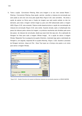 124

5. Teste a opção

Convolution Filtering. Abra uma imagem e no seu visor acesse Raster |

Filtering | Convolution Filtering. Essa opção permite escolher a máscara de convolução que
será usada ou até criar uma nova pela opção New (Figura 3.32, seta vermelha) . Há ainda a
opção de aplicar os filtros para a fração da imagem que está sendo exibida na tela (on
demand), para toda a imagem (whole image) ou para uma AOI selecionada sobre a imagem
(AOI) (Figura 3.32, seta amarela). Pode-se ainda desativar/ativar a opção de normalização da
máscara de convolução (Figura 3.32, seta verde). Quando ativada, após a multiplicação dos
pesos da máscara pelos valores da imagem, os produtos resultantes são divididos pela soma
dos pesos da máscara de convolução, desde que esse total não seja zero. Se a aplicação da
filtragem for feita para toda a imagem (Whole Image),

há a opção de salvar a imagem

filtrada. Responda Yes na pergunta do quadro Attention, mostrado logo após a solicitação da
filtragem e, em seguida, responda OK no quadro Warning (Figura 3.32). Quando o processo
de filtragem terminar, clique em File | Save Top Layer as e forneça uma pasta e um nome
para salvar a imagem filtrada.

Figura 3.32 – Quadro Convolve com acesso às diferentes máscaras de convolução presentes no ERDAS IMAFINE

 