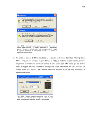 125

Figura 3.33 – Mensagens alertando que os valores dos pixels da
imagem serão editados. A primeira mensagem é
apresentada
quando a filtragem é aplicada sobre toda a imagem (whole image).
A segunda mensagem é apresentada quando
a primeira é
respondida positivamente.

6. Há ainda as opções de filtros estatísticos, acessíveis pelo menu Statistical Filtering. Esses
filtros atribuem aos pixels da imagem filtrada a média, a mediana, o valor máximo, mínimo,
majoritário ou minoritário observado dentro de uma janela com nXn pixels que se desloca
sobre a imagem. Quando solicitada a aplicação de filtros estatísticos em uma imagem, um
quadro como o da Figura 3.34 é aberto permitindo escolher o tipo de filtro (function) e o
tamanho da janela .

Figura 3.34 – Quadro que permite escolher o tipo de filtro
estatístico que será aplicado à imagem e o tamanho da
janela. Uma prévia do resultado também é apresentada.

 