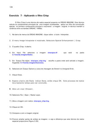 126

Exercício 7 - Aplicando o filtro Crisp
O filtro Crisp é uma técnica de realce espacial presente no ERDAS IMAGINE. Esta técnica
calcula os componentes principais de uma imagem multibandas, aplica um filtro de convolução
apenas no primeiro componente principal e reconstrói a imagem original. A técnica mantém a
variância entre as bandas (ERDAS, 1999a).
1. Na barra de menus do ERDAS IMAGINE clique sobre o ícone Interpreter.
2. O menu Image Intrepreter é mostrado. Selecione Spatial Enhancement | Crisp.
3. O quadro Crisp é aberto.
4. Em Input File selecione
C:/Tutorial_Imagine/Dados.

a

imagem

5. Em Output File digite viracopos_crisp.img
Sugestão: C:/Tutorial_Imagine/Exercicios.

viracopos.tif

que

está

na

pasta

escolha a pasta onde será salvada a imagem.

6. Selecione em Output Options a caixa de checagem de Stretch to Unsigned 8 bit.
7. Clique Close.
8. Espere a barra Job State indicar Done, então clique OK. Este processo de realce
leva bastante tempo para ser concluído.
9. Abra um visor (Viewer).
10. Selecione File | Open | Raster Layer.
11. Abra a imagem com realce: viracopos_crisp.img.
12. Clique em OK.
13. Compare-a com a imagem original.
14. Procure ampliar partes de ambas as imagens e veja a diferença que esta técnica de realce
espacial proporciona (Figura 3.35)

 